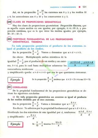 filAZOI"'S ., ..filOP'OfilC IO HIS • 501
Asf, en la proporciÓn : =1;106 extrmlOS son 8 y 5 Y los medios 10
y 4: los antttedentes son 8 )' 10 Y los consecuentes 4 y 5.
8 CLASES DE PROPORCIONES GEOMETRICAS
Hay dos clases de proporciones geomttricu: Proporción di.screta, 'lue
es aquella cuy05 medi05 110 .son iguales: por ejt>mplo, ~; 4:: 10: 5, y pro-
porción continua, que es la que liene los medios iguales; poi. ejemplo,
20: 10 :: 10 : 5.
8 PROPIEDAD FUNDAMENTAL DE LAS 'ROPORCIOHES
GEOMETRICAS. TEOREMA
Fn toda proporción geométriclI el produclo de los extrema<. e
i~ual al producto de los JTle(jios.
Sea la proporción : = : . Vam05 a demostrar que a x d = e x u.
En dceto: Muh..iphcando ambos miembros de la
igualdad : =:por el produClo de un medio y un extre-
mo, 11x d, para lo cual ~La mulliplicar solamente los
. x b x d
b
=
c x b x d
d
nU!llcradores, tendremos: ?
)' simpliricando queda: a x d = e X b que na lo que queríamos demourar.
IEjemp/<> I • 3
En lo Pfoporci6n "4 =2" tenemos que 6 x 2 = 3 X -4 o leO 12 = 12.
S COROLARIOS
De la propiedad rundamental de las proporciones gcom~lricas SC' de"
rivan los siguientC'5 corolarios:
1) En toda proporción gcom~lrica un extremo es igual al producID
de los medios dividido por el otro extremo.
. . a t: bxc
!ka la proporción "b=¡" Vamos a dem05trar que a=-d-.
En cf«to: Ya sabemos por la propiedad rundammtal que a x d = b x c.
Diyidie~o 105 dos miembros de em igualdad por d, l(:ndreffios:
b x,
axd bxc
--=--
d d
y simpliricando: a= - d-.
Ejemp/<> I 9 3 12 X 3
'" - = - tenemo5 9 =--o12 .. ..
 