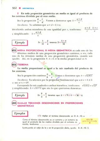502 • AltlTMnlCA
2 En IOda I,roporción geométrica un medio n igual al pruduclO de
los eurellJUI> dividido pur el UIrO malio.
• , ú=rJX d.
~d la prupuru tin b = d' 'alllos a dl'IIll)!ill ar l/ue -
t . n dl'.IU: )",1 ~b~1I105 q ue a x el = b x c.
Ejemplo I 5 2
'"-=-10 •
5..
lenemos 2 = --o10
,
u x ci b xc
--= - -, ,
@MED~'" 'RO~CIOHAL O MEOI~ GlOMn~ICA d cada 11/'1} dc: 10
l érnllnll$ medlO$ de una propu H IUII gl"Olllétflla l UlIllll ua, u 'i(·,I. C".UI.I
UIIO tic los lérminos medios de UIM pru p"rciulI gl~mllétrica. l.u,lI1do lIUlI
IKUd les_ Asi, ell la P"'IXlrliull 8 : " :: .¡ : ~ la lIu:dia prupurdulI.d e$ 4.
§ TEOIEMA
La media prollOrcional el igual a la rall cuadrada del produLlo de
105 extremos,
Sl"a la propon lu n (om in ua a = b . Vamos a demOloU"dr !jlll ' 11 = ~Ú ,
1-11 ek tlO: Ya $11.1.:'11111$ Pl.r la propwd¡ullullda nw ll l.II 'Iul' 1I X ( = 1, x 1,
u sea axc = b....
1- KlriI)endo la raiz Clladrdda a ambos miclIIJ.u>!>, Il'm ll. IIU " ...ríiX'C =-.11;2
y ~lInpl j lll.a ndo: b = ...t7i"XC que era 10 ti"e 'Iuer l,IIIIO$ dt"IIIO'l$lI ar.
Ejemplo I , 6
E" - ::::< - lenemos qve 6 ::..:: '¡9 x " ='V J6 6.
6 •
eHALLAR TERMIHOS DESCOHOCIDOS EH PROPOaCIONES
GEOMlTa,CAS
Ejemplos I 11 1 Hallar el ti .mino desconcxldo en 8 , " :: 10 : :/1.
4 X 10COITIQ el termIno deSCOllocodo es uro eallemo "( I,m e_I.emo es
Igual 01 p-roducto de los med,os d,vodido por el ealle/110 co . ~---~ 5
nacido. lendJemos· /
,
SuSl¡Iu"(cldo el valor de lo :/1 en Id plopoIción dado, quedo. 8 , " " 10 · S.
 