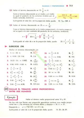 ""lOHIS 'ti P"OPO"CIONlS • 503
1
12 1 /1ollc" el t••mono de1oC(ll"QCodo en 1O, 6" :: JI : <4.
' 31
Corno el te<mll1O de$conocodo es un medIO y un medIO
es 'guol 01 produclo de los e~"emos d,,,ododo po< el
med,o conocido, tend.emos. I
SvSllluyendo el yolQf de ~ flfl lo p<opDICIQn dado, quedo:
1
hollo. el te.mono Msconoodo en 25,.. "JI ,-.
"
10 x . «l
, =--=-= 2<40
1;' 1/ .
10 '1. :: 2-40 , <4
Como el term,no MscQnQCodo es Jo med,o p'opD<clOI'IOl r lo med,o P'OPOfClC
nol es 'SWl o lo 'Oll cuod.odo del producto de los ext.emos, tendremos.
JI = y 25 X_,_ = · í25 =.!= 1~.16 l' ~ <4 <4
Svsllluyendo el yolor de " en lo propDlcoOn dodo. quedo
, ,25 . 1-,, 1-:
<4 <4 16
.. EJERCICIO 296
Il all." el lunU I '(.I dt:1oCOII!'M.l(Jo l' "
l. , , .16 ,. R. 2 l~
" ';::6 : 2.
~ )( · U04 :: 2~ , O.'¡ . R. H 11.
,:: ]0( : 0.04> •
•
a 1-1.2;, :
" 0.002. R. " .!. . ..!. .. .¡ 25 . 11.. , 1",- l ' 1" •
<. lIl'" IJJ t~. :; U.06 .. R. o07,j .' : [)
,
:: II :~.la
• • •
~
, , • R. l.!.. oro · .. l . •J'-;-:: x :. , 1<
• . . x ..•.
•l . .. l . '
R.
, ~
la. 1ti ' x :: x : 25a. s.; . k ,. ~ , ., - .~.
7. I : 3 I • R. 2~. la. O ~ 9 : x :: 1I : 0.fi..4 .
,. .::.: x.
•
a. o'¡j
, • R. ¡ lIT . •.. IU, : x. 17. : X:: x :-,.. ... ..
•• 3.'¡'; : .¡:: x : 4.36. R. 1:,>lJ.JJt.i la. 225 : x :: x : 1 ti!f.
8 H"U.U EL TfaMINO MEDIO 'ROPORCIONAL
ENTRE DOS NUMEROS
Ejemplo I HoIlor el ti,mino medio proporcional entre 16 y 81 .
R.
R.
R.
R.
R.
R.
R.
R.
R.
No hoy mós que IQfmot uno p'Opo<ción geométrico continuo cuyo medio propor
clOflQl leO " Y los ellt,emos ~ numet'os dados y despejO' ~ 16 . JI ". :81.
DespefOndo. .. ="16 X 81 =<4 X 9 =36
Suslo'uyendo el yolor de JI en lo proporción <1000, quedo ]6 , 36 :: 36:81.
•
•0.4.
5 ' .
"
"
•-~n
,
n
20.
0.56.
•-.
•1.9j.
 