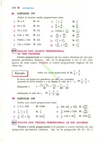 504 • .t.ItITMITICA
• EJERCICIO 2.7
H allar e l tc'lIuino medio proporcional entre:
l . 81 Y 4. R. 18.
,
7. Y,"
.. 64 Y 25. R. 40. ft ..a M y u ·
3. 49 Y 0.2;. R. 3.5.
,
O. 0.0144 Y n. ·
• 0.16. Y 169. R.5.t . ,.. -10 "'"j';i'" 'J Mi"
,. 0.0064 Y 225. R. 1.2. 11. 2 ' Y a~.
• ", 144 Y 0.0169. R. 1.56. lO.
,..u f )...!.!.....n,
8 HALLAR UNA CUARTA 'ROPORCIONAL
DE TRES NUMEROS
R. .!.
"R.. ~.
..R. -'- o'M
R.~.
'"R. .....,
R. t.!..n
Cuarta proporcional es lualcluicra de 105 cualru t~rmlll05 de u na pro-
porción gcnmttrica dlSt:l"cla. As/, en 1.. proporción ti : 16 :: =; : 10. lIIal-
quiera de nlos cuatro thminos lOS c:uana proporcional respct.IO de los
UIrOS I frs.
1 ,
Ejemplo
I Hollor uno cvorto propof(:1OI'I01 de20 - , -.• 3 ,
Se formo uno ptopordón geométrico con estOs Ires oonhdodes,
poniendo de úhuno extreme) • 'f se deipetQ el volor de x; -...
'/ . x 3/. '/ .. 2 I
.= 20 """"20 - JOO - 150'
1 , 1
Sustituyendo el volor de.: 20 , '3 " '5 ' 150
.. EJERCICIO 298
Hallar una (unu pro porcional rnlrc:
l. 5. 6 Y 0.04. &. O.lH8.
, ,&!-~ 150. t-l, Y
••
• , • , • y 3.24... 1' ''' 'J." R. , " O. li' 0.(1).1
3 !. ~ ~ R. 551~. ~ 2... 5.34 v l S..!..,
11' • 'J 11 "
• It' . •
R.
R.
R.
2!!!!.~,
••--o,~.
12"!6- ·-.,..
oHALLAR UNA TERCERA PROPORCIONAL Df DOS HUMEROS
TerCEra o leKia proporcional
propon:ión geoll1~riGl cOIllÍ11 ua.
..",Así.
primtfo n CII:lrlO (/ormino cI(' una
en la proporción 20 : 10 :; (J : 5.
 