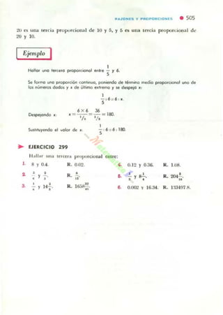 ftjlt,ZONlS y PftOPOftCIONES • 50s
20 " una (~Ióa proporcional d~ 10 Y S. y S es Ull~ lercia plopon..ional de
20 y 10.
Ejemplo I
1
Hollor uno telcero proporclOnOl entre S y 6-
Se 10.,.0 uno proporciOn conhnuo, ponIendo de ~rmono medio ptopotcoonol uno d.
los nÚlTlefoi dodos y • de ult,ma e."~ 'f loe despejO . ,
1
5,6 :: 6 : •.
6 X 6 36
, =--=-= 180.
'l. 1/,
I
SlIittluyendo el yOlOf de • 5 , 6 :: 6 ; 180.
.. EJERCICIO 299
H•• liar un:! u:rCCI1I pmporClonaJ cntrc:
1. 8 Y 0.4. R. OJYl. 4.
1 • • R. •, y
• "
D.
3. Y 14.!.. R. l~. a., • "
0. 12 Y 0.36. R. 1.08.
.!. g..!., •I Y , • R. 2047,;.
o.ro.! y 16.34. R . 1:1349HI.
 