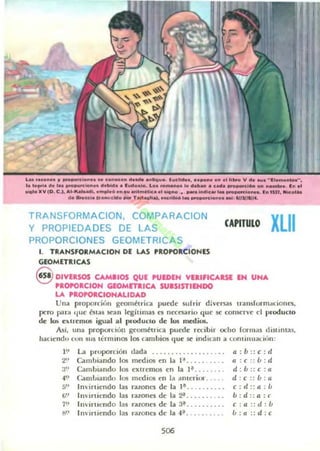 U ....on.... 11 _...,Ion..... ~on_ •• d _ o..tla.... (K."" , ••_ ni .. 11..... V d..... "1 . _" •
.. ....1. d••a, _ _..n.... dobkl.... 1....0 ..0. Loo _ o •• d.baIo • c_ _ _ _ _ .._ . In.'
...oItV lD. e .I•••· Ilatpdi............. ... _ _ ......_ . _ .....lc.. _ _ _lo_. ln"n......,..
... _e,a !c.....clll. _ Twt....ial, ...._ •• _ion.....' I4n1NI4.
TRANSFORMACION, COMPARACION
y PROPIEDADES DE LAS
PROPORCIONES GEOMETRICA S
1. TRANSFORMACION DE LAS 'ROPORCIONES
GEOMETRICAS
CAPITULO XLII
@lDIVERSOS CAMilOS QUE 'UEDEN VlllflCAUI IN UNA
'ROPORCION GlOMrTalCA SUISISTIIHDO
LA PROPORCIONALIDAD
Una proporci{m goolll¿trica puede surrir dil'ersas lranslorm.tdones,
~ro par.t '1ue bias sean legÍlllnas es nCCC53rio que se conserve el ,noducm
dc los ClI.lfenlOS igual al prodUCIO dc los mcdios.
Asi, una proporuolI geonl¿trica puedc ra:ibir ocho rocmas distlnlas,
haciend" cun sus lc:rmUlos los cambios cluC se indican a lOflli,lualll'lIJ:
l~' La proporción dada " ... . . . ..... .. '
2" Caminando los med¡()5 en la 1". . . . . . . .
a" Cambiando los CXlremos en la I ~ .. , .. . . .
-a'.> Cambiando los medios en la amerio"
50 Inirtiendo las razonl'S de la l~ . .... . .. ..
(j" 11I'lrtkndo las razones de la 2" .. . . .. . , . .
7''> Imil'lu.:ndo las razones de la 3' . . .. ... .. .
1'1" Invirtiendo las ralOnes de la -I ~ , . . . . . . . . .
506
a: b :: e: d
a : c :: b : d
d : b :: e : a
d : c :: b:u.
c: d:: a : Ú
b:d: :a:l'
c : a ::d:b
b:a:: d :c
 