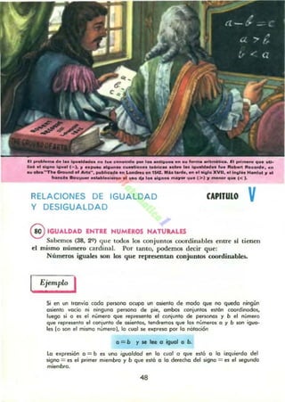 I:'~..... d..... 10_ _......... e_Kl" por'_ ""'u_." ...1_ _......coo. l. poi ...... q ... .,u.
Il1.0, •• oIQ.... lo..... 1- 1. JI .._ _1G..n_ e ....llon.. 1e6tk....oa.. ... IQ.._ _ ,... RolIW Ru_• • • n
... -"'The 0.0.."" of M.", ......Hc:_ en "'-.... MI I~. Mi. ....... MI., ....... XV... . , I..U'" "~oI '1-'
It._...."............c i _ .. ...o .... ID. ,,;,..... 1ftQ... '1". f>',,"'_q ... «l.
RELACIONES DE IGUALDAD
Y DESIGUALDAD
CAPITULO v
@IGUALDAD ENTRE HUMEROS NATUULES
Sabemos (38, 29) que todos los conjuntos coordinables entre si tienen
el mismo número cardinal. Por tanto, podemos decir que:
Números iguales son los que rcprescnu.n conjuntos coordinables.
Ejempln I
Si en un tranvia coda perwl'lCl ocupa un a~enlo de modo que no queda ningún
asiento vacio ni ninguno pefwno de pie, ambos (onjuntos es,án coordinados,
luego ~ o es el numero que represento el conjunto de personos y b el numera
que represento el conjunto de OIientos, tendremos que 101 numeros o y b son ig.¡o·
les lo son el mismo nUmero), lo cual Je el<PreKI por lo nOtación
o = b yseleeoiguolob.
lo eHpI'eSlQn 0 = b es 0J00 igualdad en lo cual a que está o lo izquierda del
lÍgno = eS el primer m'embro y b que está o lo derecho del signa = es el segundo
mjembfa.
48
 