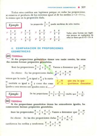 PROPOftC.ONlS Cl O MI T ft . CAS • 501
Todus eslos cambios son legltimos porque cn IOdas la! proporcioncs
se conserva el p,"oducto de 105 extremos igual al de los medi05 a X d = b xc,"
lo mismo que en la prllporcion dada.
Ejemplo I ' . 3 6 _--'_ ' L : -' ___L_ mod
la propo'clOf - = - ~ eKn.....¡e "'" .......... os:
, . • •, ." -2- ¡ ·
, ,
l' 6=¡ ·
• •:r 2=3""
4 ,
·,5' - = -
·,, ,6" - =-.
.,. ] =, .
, 4
B" ] =6·
Todo1 e110$ formo1 KIfl legíri·
mo1 porque en cvolqlliero de
ello, te tiene que 6x 2= 3 X4.
• (; = :] "
• •
11. COMPARACION DE PROPORCIONES
GEOMETRICA S
S nORlMA
Si dos proporciones geométricas tienen una ratón común, Ial! otras
dos rawnes forman proporción ~mi:lrica.
" a e a m
Sean las proporCiones b = ti y b = ~.
En t"lttlll: En las proporCIOnes dadas
I 6 e , a
Vam~ a demostrar que
a (; a m
-= - y -=-
b d b n
, m
- =-.
li "
vemUli que a raz 11 ti es Igual a b y la razón
m a
- Utmb.én es igual a - y como dos cosas
• b
< m
-=-
d •
que en, lo que
queríamos dnnOR.tar,
iguales a una tercera son iguales entre 51-.../
Ejemplo I . 2 1 5 1 2 5
De 10, proporoonei -=- .,-=- 'HUllo que _= _ .
.. 2 10 2 4 10
8 nORlMA
Si dos proporciones geométricas tienen los antecedentes iguales, los
(Onsc:cucntes (onnan pmporci6n geométrica.
. I l C I l C bfil
Sean las proporCloncs -¡;="d y m =;" Vamos a demo$tnlr que d= ;·
En ('(ecto; • d . dd a e a eEn las 05 proporciones a as 1. = - y - =-
u d m Ji
. _" . d a b a m
camlll~n O! los mculOS y ten remos; - = -d Y - = -
e e 11
 