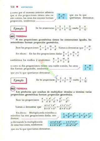 508 . ARITMlTlCA
f I..OfllO por- t'I Iffirema anterior sabemos
q ue si dos p,-opOlt.iones lÍenen tina ra-
zón u"nun. las 011'35 dos ronones ¡orman
proporción. tendremos: /
b m
- : -
d "
que C'ra Jo que
queríamos demoslrar"
Ejemplo I
8 TEOltEMA
1 3 1 3 2 "
De los prOpoo'coone:s - = - y - = - ,C'suho - =-.
2 6 "12 6 12
Si dO!! pro}JOrcioRes gl'Om~uicas lieRen los coll5CCUentes iguales. los
antec:edeRle!i forman proporciÓII geomilrica.
" a c m n (1 m
.sean las proporCIOneS - = - f - = - . Vamos a demoslr.u que - : - .
b a b d t " U
En efecto: [ 11 las dos proporcioncs dldas : = ~
cambiemos los medios f tend remos:
a b m b
-= - Y -=-
c d ti d
m n
f - = -• d
y corno ~i dos proporciones tienen una razón común. las otras
dos fornlan proporción. tendremos: _ _ _________J/
C]1I1' era 10 que 'luer lall101i demourar.
• m
-=-
e "
Ejemplo I 1, 3 "12 1"
De los proporciones -=- y -=- tC'sullo -=-
2 6 2 6 3 12
S n:OIUMA
Los prodUCl05 <lue rewhan de multiplicar t6'mino a
proporcione!i geoméuica!i [onnan proporción geométrica.
'c' ." c"
.!=.!.;!.= -
h db' d, fb": d'"
Sean las proporcioncs
Vamos a d(mostrar que
a Xo'X a" c Xc'xc"
b X b'x b" d x d'xd"
[n ereclo: Mulliplicando miembro a
miembro las tres proporciones dadas. len·
dremos: /
lérmino varias
y efenuando la muhipliClciún
de estas tracciones. lendremos: b)( b'x b" d x d'xd"
que C'ra lo que quuiamos demostrar.
 