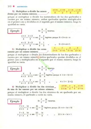 S1O . A'UTMITICA
/l x m eX m a + m (. + m
--=--2) lIuhiplicar °dividir los ;IIUel:e-
delllo; por un mismo nlunelO. / '
b d
, --=--b d
pvltlUC .1] IIlllluplic u o dn H.lir ]Olí numeradorc-s de 10lí dos ljllt bradOlí o
r:lolune5 pur mi lIIismo numero. dmlJos qUdlfild05 qucd:lIl muluplll....Idus
ell Id prullcr e.ISO ) dlldldos en el qundo por el II1 lStIIO núlltero, hll'go 1.1
Igu.lklOld 110 aria.
EjemplQ I • 2En -:= - lenemo~
• J
<4 )( 2 2 x 2 8.4
-- = -- o M.'G - = - It1Iíllmo porque 8 X 3 -= 6 x <4
6 J 6 J
.4 .... 2 2 + 2 2 I
Y --=-- o M.'G -=- 2 x 3 = 6)( 1.
6 3 6 3
3 ) Multiplicar ° dividir 105 t.Onse-
cuenles por un mismo numero. /
/1 e /1 e
- =-- , - ---
bXm d x m b +m - d + m
porljut' .1 Illulupllur u d iVidir 10..15 dt'nomllladures de 10lí dOlí C¡lIcbrac.los u
rdlO IlC) poi un m lSlno núnil.'ro, -:llllloo!. qut'LradO!t qucdan dlldidU5 eu el
pnlllt'l u so )' mu lllpl u:ad05 en d Kgundo por el IIlllilllO nUIllt'IO. lllc.'go la
Igu•.Ildad 110 vana.
Ejemplo ' • 2En - = - lenen'01.
• J
.4 2 4 2
-- = -- 0_ - =- It1Ií"",o porque 4 X 6 = 12 x 2
6 x 2 3 x 2 12 6
.4 2 4 2
Y --=-- o _ -=-
6 + 3 3 + 3 2 1 "
lo ) Multiplicar o di vidir 1<» dos u:rminos_
de una de w rnolles por un mismu numero.
pOI"l¡ue al moltlplicar o d ividir los dos términOS de
IIIlsmo IllllllCro, el q ut'l>rado o !'aLón no ,·arlll.
Ejemplo I 7 l.
En - = - tenemos:
2 •
7 X 5 1<4 35 14
.4 )( 1= 2 >:; 2.
axm e /1 c+ m
bx", ='d l' ';=d+m
un q uebrado por un
--=- o _ -=- It'g¡tomo porque 35 x .. = 1<4 X 10
2 X 5 .. ]0 4
7 + 2 1<4 3.5 14
Y --=- o _ -=- 3.5 X <4 = 14 X 1
1 + 1 4 1.4
 