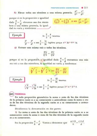 PROPORf;IONES GEOMETRIf;oII,S • 511
&) Elevar lodos IUS lénninos a
. . a- C-
una mwua pOlenCla. --~-­
/J" d"
pun.J.ue si en la proporción o igualdad
~ - • < I .....da b = d' e evamos SUI dos mIem-
bros a una misma potencia, la igual.
dad no varia )' u~ndremos: /'
Ejemplo I 2 •
En - = - tenemos:
3 ,
2" ..- A 16
y =- --¡¡ g seo 9 = 36l<!'gitimo porque A>< 36= 9 >< 16.
a) Extraer una misma raíz a lod05 los términos.
• <
porque si en la proporción o igualdlld dada ¡ =-;¡ extraemOli una mis-
ma rail a sus dos miembrOli, la igualdad no yarla, )' tendremos:
Ejemplo I • 16
En - = - l.nemos:, 36
'117..ti'6 2"- ;? = __ o seo - = - legitimo porque 2 >< 6 = 3 X A.
v 9 "' 36 3 6
@ nOIEMA
En loda proporción geométrica la suma o resta de los dos lérminos
de la pc-ime.ra ralÓn e5 a su t:OIlSeCuenle o anleo':denle wmo la suma o ~
la de los dos lérminos de la segumb ratón es a su conseQu~nle o anlece-
dellle.
Di...idirem05 la demOSlració n en do6 parte,;:
1) La suma o resla de Los dos lirminos de la primera riUÓn es a su
wns«uente como la suma o rQta de los dos lérminos de la segunda raron
es a su Wll~enle.
.. a e
Sea la proport:lun b = d· Vamos a demostrar que
a :j; b c:j;d
- .---d- ·
 