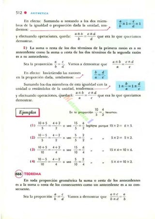 512 . "''''TMfTIC'''
• e
- ::1::1 =- :1:: 1
En erecto: Sumando o renando a los dos mie:m-
bros de la igu¡¡ldad o proporción dada la unidad, len-
dremos: ;
• d
y efectuando operAciones. quooa:
demostrar.
a::l::b c::l::d
- .-=-d- que era lo que qlLeríamos
2 ) La suma o resta de los dO!il Ittminos de la primera ralÓn cs a su
anleccdenle como la wma o resta de 105 dos términos de la segunda razón
es a su anlc<cdente.
Sea la prooorción ¡= ~. Vamos a demO$lnr que:
[n e:rcclo: IlIvirtie:ndo las rillOnc:t
e:n la proporción dada, te:ndre:mOl: J
• d
-=-.
• e
--= --
• e
Surmmdo los do¡: mie:ml,rO$ de e:Sta igualdltd con la 1 ::1:: ~ = l:l:!!
unidad o restándolos de la ullidad. Ie:ndre:mos: ; • c
y e:rc<tuando opc:racione:s.. qucdal"á:
de:mO$U'ar,
a :l:: b c:!::d
- - = - - que era lo que: quuiam05
• e
Ejemplo< I 10 ,
'" lo proporción - = - lenemos,
S 2
" 1
10+5 H'---=---.S , -15 •
- = - legitimo porqu.
S ,
15 )( 2 = 6 )( 5.
(21
10 - 5 ,-, S ,- - -=--- . .~ - =- 5><2 = 5 )( 2.
S , S ,
U I
10+5 H' 15
•---=---. --=- 15><-4=10 >< 6.
10 , 10 ,
141
10 - 5 ,-, S ,---=- -- . --=- 5 >< -4 = 10><2.
10 , 10 ,
§ TEORlMA
En !Ocla proporción geométrica la suma o resta de: los anlcc:cdelUcs
es a la luma o rcsta de los COflSKuentes como un antecedente es a su con-
secucnle.
Sea la proporción Vamos a de:mOSlnr que:
a;S;c ti
=
b ±d b
 