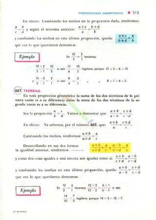 P"OPO" CIO NES GEOMfT'UC AS • 513
l::.u del.to: <..::amblando 10$ IIlCthos en la prupoxClúlI cla<La. tendremos:
a •
-=- y
, d
(I:1:.C b:1:.d
según el ll'Ort:mil anterior: - .- =- .-
)' ...Illlbia nd o los 111(,"(1105 en e5la última pluporclün. queda:
qUt' t',a lu Ilue queríamos deOlOS(rar,
Ejemplo I 10 2
.. - = - leoe<noa:
S I
10 + 2 10
._-~-
5 ~ 1 5
12 10
0_ - __ legillmCl porque 12 )( 5 _ 6 X 10
• S
10 - 2
, S
2 8 2
o oeo ::::. 8 x l = . 2,
•
@ nOlEMA
En 1(.11.];' prollOrdon g~mélrica la suma de los dos laminOll de la pri-
mera ,..zoo o a 5U dilerent::ia 001110 la liuma d e luti d05 lérmim. de la R-
gUllda TalOIl es a ~u diferencia.
' 1 · (I'V dSea a proporllún b = d ' amos a elnlJl¡lrar (lue
l2+b c+d
l2 - b = , - ti '
En erCtlO:
l2:3:.b c:t: d
Ya ¡abemos, por el número 66S, que: - -=--.a ,
l2:3:.b 12
Caml..IIando los 1n.."(Iios, tendremos: --d- = -
a ± ,
Des;arrolllmdo en sus dos 10r"Io'S
la igualdad amerior, tendremos:
.+b • • - b •
c+d =; '1 c-d =;
y como dos t:osas ,guales a una len..era son
. I ' a+b a- uegua es entre SI: - - =--
c+ d c - d
)' ca mhiando los medios en elta últi ma
r¡ lIe era lo que querlamO:ll demostrar.
c + b c+d
proporción, queda: --= - -
l2 - h e-ti
Ejemplo I
126 12 + 26 + 1
En -=- lencmcJ - - =- - - 0_
2 1 12 - 2 6 - 1
" 710 --= '5 legitimo porque 14 )( 5 = 10 ;< 7,
 