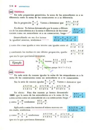514 • ""ITMET1C"
S TEOUMA
En toda proporciUn geometnca, la suma de JO!! ilImeccdente5 ea; a su
diFerencia como b suma de lo.; C011Slet.ueJJle5 es a su diFerencia.
Sea la proporción i= ~. ViUn05 a demostrillJ' que
a+c b+d
a=-¡=b-d'
En decto: Ya hemos demOltrado que la IUlIla 1) diferen-
Cia de IlIS anlec~enles el a b auma o dilc:rencia de los COIl5C-
cuelltes CUlIIU un anlccedentt: es 01 su Umk'<:Uenle, IUl-go J
1>elalTollando el! sus dus IUJ"ln¡u
la igu.tklad anteriur, tendrI1n05: -
y lumu dOlí 105<15 igll4llCi a una tenera son iguales entre si:
)' 13mJ.¡ialll.lu los medios en eNa ultima proporción, queda:
que erd lo c¡ue qucrlamoS dcmostrdr.
8 6 8+6 .(+3
aH
ú+d
a+e
a - e
Ejemplo I En - = - lenemos ---=--- o ~
.( 3 8-6 .( -3
.. 7
- = - legíhmo poI'que 1.( )( 1 = 7)( 2.
2 1
a -e
=. - d
'+d
=b - d
8 TEOREMA
En toda serie de r.llDllCIi iguales 101 suma de los antecedentes es a la
.suma de los con.secuelltes como un ilIntccedcllle ea; 01 5U consecuente.
o.. . d . 1 a , m V
.x-d la liCJ"1t' C riUones _gua es b = d =;. amos a demostrar que
a+&+m
b+d+n
a a+c+m
=¡;: b+d+n
c a+c+m m
dYb+d+n=-;'-
En decto: Para dOl raroncs ya hemos demostradu
16M) que la suma de: los antccedellln es a la sUlIla de los
lunsn.uc.:lltcs l:()ffiO un antecedente es a su l:OIl5a:UCIllC, IUl'gO /'
c m a+c m
)' como d=-; tendremO!!: b + d =11 '
Apl kando a esm dOl razones el mismo teorema ano
tCS citado, tendrC"ffiOS:
.+c+m
b+li+n
m a ,
)' como -=-=- tendremos:
n b d
a+ c+m a a+c +m c
b+d+11 - b y h+d+>I = tt
que el.. lo que fllleriamos demostrar.
m
=-
"
 