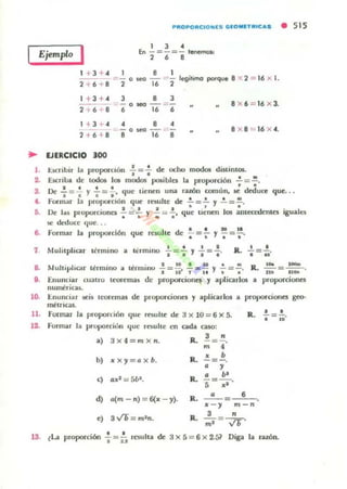 Ejemplo I
PfIIOPOfllCIO NlS GIOMITIfI'Cas • 515
1 J •fn - = - _ _ I~
2 6 •
1 + 3 " 8 legit,mo potqu. 8 2 = 16 x 1.
2
:::: - o¡.eo -
2 +6 8 2 16
1 + 3 + "
2 l' 6 8
1 +3 ..
2 + 6 " 8
.. lJERCICIO lOO
J • J
- o_ - ~ -
6 16 6
• ••-0_ - -'-
8 16 8
8 X6 = 16 x 3.
8 X8 = 16 X".
1. bcribir la proporCIón : =:dc ocho mooOl di.KintOf.
2. E.Kriba de todot le. modos JlO'iblcs la proporción ...!. = ..!..
, .s. Oc..!. =..!. Y ..!. =.!.. que ,ienen una !,uÓU cormin, le deduce que...
4. .·o....~ar I~ P"~IXII'~IÓIl que rnulu: de .!. = .!. Y .!. =~.
t I t • • • •
D. lli! J...s p,nnnrcioncs - =_ y - :: - . que tienen le. amecc.kntCS igual~
-..-- . . . .$e deduce ' Iue. ..
. • • .. l.
B. fQI'mar la propon:lóIl que l"Caolte de ;' = .. y -: = "
7 Mul"phcar ténnino a IcrmlllO ..;=: y'¡= : . JL : _ ,~.
(1.11 ' 1 ' . ' t 10 . . . . . - R.,o.. l-
a. u "1' ,ar tennlllO a ICI'rnonu . = ;0' , '""¡¡ y -;= -;. m= "" .
i . Enunciar (tI~IIU trorcmas de prop0f"Cionq y aplicarle. a proporoOflcs
nunw!ricas.
lO- I:.nullclar ~il teoremas de propol'cioOCl y apliurlos a proporciones geo-
,!1I!tnC35.
11. formar la proporu60 que resulte de 3x l0 = 6x5.
formar la pro,",orciulI que rt!iultr- t.'f oda ca50:
a) 3 x 4=m X n.
b) Jr X y = Qx b.
<) Q,II:t = 5~.
d) Q(m - ,.) = 6(Jr - y).
.) s./Ti = mI,..
"3R. ;;; =4'
• b
R. - =-.o y
o b'
R. 5'=-;¡-.
R. _ o _ ~ -=-,6,-::-.,II: - y m ,.
3 "
R. mt = ~'
13. ~~ propon:i6n .¡= i:. rcsuha de 3 X 5 = 6 X 2.51 Diga la r.u.ón.
 