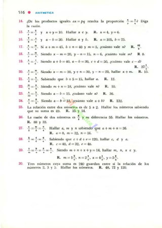 ') 16 . AItITMn-ICA
H . ¿Oe l(b productos Igualn ti" = M rnulla la proporCIón .!. =.!.1 Diga.
o •
la nu:Ó...
lO. o •
=
• y "...,=10. Hallar x e ,. R. "=4., = 6.
1~ Y o - b =30. H;all.illr a y b. R. 0 = 105. b = 75.
>i 0+m = 45. b+n = 40 y m =5. ¿CU';IIIO v;ale 'I ~ R. H
•
17. .!. = ~.
• •
18. .!. = ~. Siendo x - m = :ltl. , - n = 15, n =- 6. lCu:lnlo vale mI R 8., .
l'.
20.
'1.
23.
24.
oo.
•=
• •
.!. =~.
• •
·=,'~ = .!-.
• •
'"1 =1·
-;=:.
!tiendo a + b = 40. o - b = JO. e + d = OO. ¿cuánto v;ale ( - d 1
R. 371..
•Sie:lld... ,,-m = JO, "I+n = 30. )'-n "" 20, hallar x+m. R. 15.
.5abieudo que b + 5 = 15. hall;ar ,. R. I~
Siendo m + 11 = 111. ¿c..:IImo ",;ale
"' R. JO.
Siendo 0 - b = 15. ¿cuimo vale: 01 R. a6.
Siendo 0 - b = 1:l. ¿coi mo vale 0+61 R. 13:l.
La. rd;adón enlre doI numc...... el de 5 a:l. Hallar 1.. nu~r(M sabiendo
<¡ue $U .som;a es 4!:1. R. 35 Y 14.
la. La ';WÓ1l de: l.kH. lLúmel~ c:5 : y su diferenCia 55. H;all;u los nÚ-lller.....
R. 88 Y 33.
'n. ; = : = : . H;allllr o, 111 y PI ~bit'lIdo que (1 + m + PI = 36.
R . a = 8.m = I:l,PI = 16.
.!."".!.= ' . Sabiendo que c+d+e= J20. h;albr e, d y ,.
• • •
R. ( = 40. d = 3'¿. e = 48.
29. : =.;=: = : . Siendo m+ ,. +;rc+y= 14. hall;ar m, n, 1t e ,.
R.
I • • I •
m = I., n= :la' X= *";.1 = S¿·
30. Tres numeros cuya sum;a es 240 guardan ellHe Ú la rcl;aClón de 105
numerO!; 2. :1 Y 5. H ~ lIar lO!; numerOL R. 48. 72 Y 120.
 