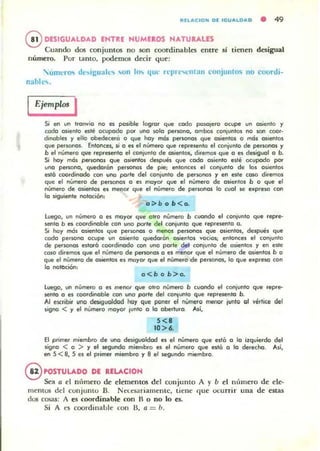 IInAC ION 01 I GI,IALOA O • 49
@ DESIGUALDAD ENTn NUMEROS NATURALES
Cuando dos conjuntos no son coordinables entre sí tienen desigual
número. Por lanto. podemos decir que:
'uIIll'rO'> t1t,..iguail''lo ",on 10 4Ul' rl'prt'''-'lIlan conjuntos 110 coortli-
nahlt.....
Ejemplos I
Si en un tronvio no es posible logror que '000 poSOjero ocupe un os,ento y
codo OSlento esté ocupado por uno solo persono, ambos (onlUnlOI no son com·
dlnobtel y ello obedecl!fa o que hoy mós personas que osientos o mól asientos
que perwnos. Entonces.'¡ o es el nVml!fo que represento el conjunto de personol y
b el número que represento el (onjunto de osientos, diremos que o es desiguol o b.
Si hoy mós perSOI"lClS que osientos despt.lés que codo osiento e~té ocupodo por
uno persono, quedoran personos de pie; entonces el cOOlunto de los osientos
est6 coordinado con uno porle del conjunto de personos y en este coso diremos
que el nUmero de personas o es mayor que el número de osientol b o que el
número de asientos es menor que el número de personOll lo cuol se expreso con
lo siguiente nolociétn:
o ;:.b o b <o.
l uego. un número O es moyor que otro número b ,uondo el coniunto que repre·
sento b es coordinoble con uno porle del conjunto que represento o.
Si hoy mól osientos que perSOflOll o menos persono, que osientos, <:kspues que
codo persono ocupe un OSlento quedoróo osientos ~octos; entonces el coolunlo
de personas estoró coordinodo con uno parle del conjunto de o,ientos y en este
cOlla diremos que el número de personos o es meoor que el número de osientos b o
que el número de asientos es mayor que el número de personas. lo que e.pr~ con
lo notoción:
o<bob>o.
luego. un n"mero O es menor que 01r0 número b cuondo el conjunto que repre-
sento o es coordinoble coo uno por/e del (O"lunlo que rep-resenlo b.
Al eK,ibir uno dftiguoldod hoy que poner el número meflO( ¡Imto 01 ~ért¡te del
signo < y el número mayo, lunlo o lo oberluro. Así.
5<.
10 >6.
El pt;mer miembro de uno desigualdad es el número que esto o lo itquierdo del
signo < o > y el segundo mienlb.o es el número que esli:t o lo derecho. As;.
en 5 <8. 5 es el primer miembro y 8 el segundo miembro.
@ POSTULADO DE RELACION
Se" a el nllmero de element05 del conjulllo A )' b el nlllnero de ele·
memos del conjunw D. Nt:C..o;lTiamenlc, tiene que ocurrir una de estas
dos cosas: A es coordinable con H o no lo es.
Si A es coordinablc con 11, a = 11.
 
