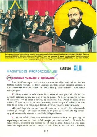 ( .. l ••".Iudo.. d•• eD..u_ oh .u..........." ' _ u... ¡..fIu_NI _~I... ,,_.. tf<...e". ,lM-'IM).e.ud'JI
" ...c" In.,.1), DlllcM.t '.1........I_IIVI. T..... I_IraI:>aI.. d...............MIe.. c..,loibu,...... ..
d......0I1. d. l. 1"". el" '" ",..el_e. _ . - ....... lila........ (.1.""". 1_'_1. u au ..... da 1151.
'1,"-" ach' 1........ oh l••e"''' l..... d. 1........el_•.
MAGNITUDES PROPORCIONALES
CAPITULO XLIII
8 CANTIDAD VAIIAIU y CONSTANTE
Las cOlntidade:s que intervienen en una cJa tión malem~lica son va-
riables cJaudo n rían. es decir, cuando pJeden lomar diversos valore:s. )
son ronstanles cuando tienen un "OIlor fijo y determinado. Pondremos
dos ejem pl05.
1) Si un metro de tela Cllelila $2, d COIitO de una pieza de Ida depen.
derá del numero de metros qJe tenga la plCU. Si la pieu tiene 5 metrOli.
el COSto será $10; si tiene 8 mNros. d rostn st'rá $16. Aquf. el costo de un
men o, $2, que no 'aria, es una ronstante, mielllrols que d número de me-
IlOS de la pieza y 511 costo, que toma n divCTSOS ';Ilones. son variables.
~ Ik qJé de~lIde en este caso el costo de la pieza? n el n úmero de
metros q ue ((:nga. Entonces, el COSto de la pieza es la variable dependien.
le )' d uúmero de metros la val'iable independiente.
2 ) Si un móvil tit:ne una H locidad comtalHe de 6 ms. por seg., el
espacio q ue r«orra dependen del tiempo que esté andando. Si anda du-
rante 2 scg.• recorrerá un t:Spacio de 12 ms.; si anda dur:ante 5 seg.. reco-
rrerá un espacio de :10 1115. All ui la velocidad. 1) ms.. t'S una COnStante.
511
 
