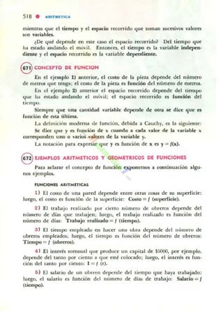 518 • ARITMETICA
mientras que el liempo y el espacio recorrido que toman sucesivos v"lores
50n variables.
lOe qut depende en este ca50 el espacio rttmrido? Del tiempo que
11" est"do "nd"ndo el muvil. Entonces, el liempo es lit nriable indepen-
dicote y el npacio rttorrido es la 'uiable depcodiente_
@ CONCEPTO DE FUNCION
En el ejemplo 1) anterior, el COIto de la pieza depende del núm~ro
de metros que tenga: el costo de la pieza es fundón del número de metros.
En el ejemplo 2) anterior el espacio recurrido depende del tiempo
que ha estado andando col móil; el espacio recorrido es función del
ti(·ropo.
Siempre que una c-..midold variable depende de olra se dice que es
rundon de esta úhima.
La ddmici'lII moderna de [unciún, debida" c..uchy, es la ~iguieme:
Se dicc que y es fuoción de l( cuando a cada ''1Ilor de La. variable x
corresponden uno o varios valores de lit ""ñaMe y.
La notaciún para expresar que '1 es {unción de x es '1 = /(x).
8 EJEMPLOS ARITMETICOS y GEOMETRICOS DE FUNCIONES
Parí' acl"rar el concepto de función exponemos a conunu"dlin algu-
nos ejempl05..
.U....CIONIS AIUTMITICAS
1) El costo de un" putd depende entre otras 00&aS de su supet'ficie:
luego, el costo es función de 1" superficie: Costo = / (¡uperficie).
2 ) El Inbajo re"lizado por ciertO número de obrer05 depende del
m'lmero de díu quc trabiljcn; luego, el trabajo re"Jiladu es fundón del
número de dtu : Trabilljo realiudo = / (tiempo).
3 ) El liCUlpo C'mplcado en hacer ulla olml depellde del número de
obreros empleados; luego, el liempo es función dd número de obreros:
Tiempo = / (obreros).
• 1 El interb mensual que produce un c.pital de $5000. por ejemplo.
depende del tamo por ciento a (IUC CSlt colocado; luego. el interts es (un_
ciÓn del tanto por ciento: 1 = I (r).
6 ) El SilI"rio de un oLrc:ro depende del tiempo que haya tr,¡b,¡jado:
luego, el s¡¡),¡rio es función del número de dias de trabajo: Salario = /
(tiempo).
 