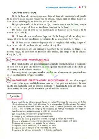 .AGNITUDES PROPORCION.US • 5 19
'UtoK;IOHU GlOMITIUCAS
1) Si I~ base de un n:ct.ingulo es tija, d .irea del rcctángulo depende
de la altun, pUC5 cuamo mayor sc:a la ahun, malor ser.i el .irea; luego, el
arl'il oc un ft':tángulo es funcioll de su altur...
Dc:1 propio modo, si la altura ('S fija, cuanto 1II~)'or se.. la ~, ma)'or
será el área: luego, el án'a lOS tamlliéll función de la lNIse.
De modo, quc el bea de un rl'uilngulo es runcit"1Il de la llase )' de la
altura: A = I (b, h).
2) El áre.. dl' un cuadr.ldo depl!nde de la longitud de su diagonal;
luegu, el are:¡( de un cuadrado e:s funcioll de su diagonal: A = I (d).
3) El área de un drculo depende de la IOllgitud del radio; luego, el
área de un círculo C5 fundon dd radio: A = I (R).
•) El ulumen de un onoc:d.ro. depende de su ancho, su largo)' su
altura; luego, el volumen es IUllción dd ancho, del largo y de la ahura:
V = /(a,I, h).
@ MAGHITUDES rRorORCIOHALES
J..)u¡ magnitudes son prOI)()rcionala cuando multiplicando o dividien·
do una de ellas por un número, la otra queda muluplicada o diVidida. (o
 iee,...ersa) por ti mismo número,
Las magllltudl'S proporcionales pUl'(ku ser directamente proporciona.
les e irn'enamenle proporcionales.
8 MAGNITUDES DIRECTAMENTE rlorORCIOHALES son dos magui·
tudts lales que, multiplicando uu.. de ellas por un UÚII1C:ro, la otra
queda multiplicada por el mismo número y dividiendo un.. de ellas por
un número, la otra queda dividida por el mismo nlimeTO.
Ejemplo I
S. ul'O cuadrilla de abrerOl puede hacer en 4 dias 20 melro. de ul'O abra, en 8 días
{dable numc<o de diosl haró 40 melros de lo mOl.mo obro {doble nUmero de metrosl
yen 2 días {lo molod del numero de díasl haró 10 melros [lo milod del nUmero de
metros). Por lo lonlo, el IIempo '1 101 urwdode. de 'robo,o reol,zados son mogn.lu·
des directomente proporC:lOfIOles o eslón en rozo.. dilecto.
Son mogn,tudes dlt«lomente proporcionales:
El I'....po Y 101 ""'¡dodeJ de Irobo,o reolizodos.
El nUmero de COIOS y el precio cuando OC! pogo o rozón del n~ro.
El pelO Y el precIO de uno merconcio, cuando OC! pogo o 'ozOro del peso.
El IIempo de 'roboio '1 el labIO de un obrero.
El espacIO ton lo velocidod, li el ttempo no voría.
El espacIO ton el liempo, s.i la velocidad no voria.
El número de obrerol empleado y el "obojo reolizodo.
 