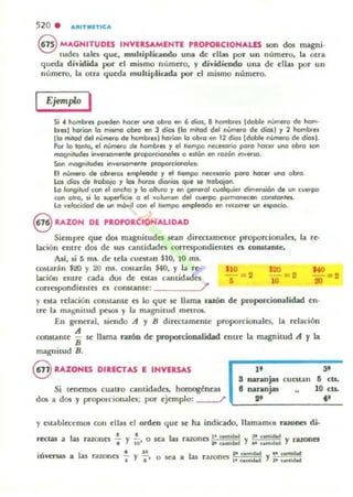 520 . A~ITMITICA
@ MAGNITUDES INVERSAMENTE 'ROPORCIONALlS IOn dos magni.
lud~ tales que, multiplicando una de cllas por un número, la otra
queda dh·idi<b por el mismo Illlmero, y dividiendo una de ellas por un
número, la otra queda mulliplica<b por el mismo número.
Ejemplo I
Si • hombr!$ pueden hocet una obra en 6 dios, 8 hambrel ldoble nUmero de hom·
bel' horÍCln la miwo abo en 3 dÍCls 110 mitad del nVmefO de diol) y 2 hombel
110 mitad del número de hombrel) ho.ion lo obro en 12 die" Idoble número de dios).
Por la tonlo, el noo-o de hombr.. y el 'rempo neccsorio po.o hocer uno obra $Qf
magnitudes inver5CImente proparcionola O eltán en rozón ¡.weuo.
San magnihlda inver5CImenle proporcionol~
El número de ob'etOI empleado y el liempo necesa.io poro hocer uno obro.
los erros de Imb% Y los hotOI diOi'im qlle M! 1'(lOOlon.
lo longitud con el oncho Ylo olMO y en generol cuolquier dimens.i6n de un cuerpo
can airo, li lo wperficie ° el vol""'.... del cuerpo permonll(en COfIltonlel.
lo vekx.idod de I.WI móvil COfI el Irempo etn9Ieodo en fKQtTet un espacio.
S RAZON DE PROPORCiONALIDAD
Siempre que dos m:tgnitudn sean directamente proporcionales.
lación entre dos de sus canli<bdes correspondientC1 es constante.
AlI, si 5 ms. de tela cucstan $10, lO ms.
la re-
C05larán $4!Q y 20 nu. costarán $40, y la re·
lación entre cada dos de estas cantidades
correspondientes es constante: _____~/'
$10
-~ 2
•
$20 = 2
10
$40
- ~2
20
y esta relación constante es lo que se llama razón de proporcionalidad en·
tre la magnitud pesos )' la magnitud menos.
En general, siendo Ji y Jj direcurmente proporcionales. la relación
constante ~ Se llama razón de proporciODalidad entre la magnitud Ji y la
maguilud Bo
" 3'@ RAZONES DIRECTAS E INVERSAS
S nannjas cuntan 6 cu.
Si tenemos cuatro cantidades. homogéneas e naranjas 10 cts.
dos a dos y proporcionales: por ejemplo: l' '-_--"..'-_____-=.C._
y cstalJlectOmos con ellas el orden que se ha indicado, llamamos razones di·
rtttas a las ratones " y .!.. o sea las razones l' <aIII.... Y l ' <_.- y .-u..."l O' JO aIIOldod 4' ""..._
o • 1 e 10 ,. ....... - lo untidod
IDl-ersa5 a as razones I y l' o sea a las razones 10 <0"'_ Yl ' unlidod
 