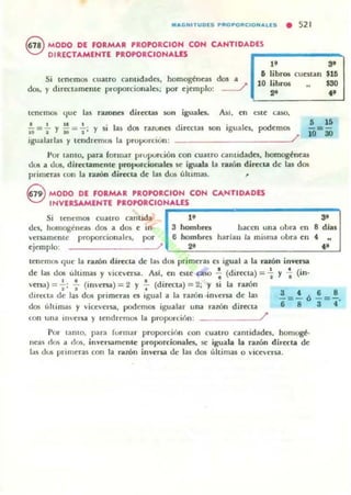 MACNITUOIS PftOPORCIONAlIS • 52 1
G MODO DE FORMAR PROPORCION COH CANTIDADES
V DIRECTAMENTE PROPORCIONALES ,._______-.
1f 3'
Si It'nemos cuatro cantidades, homogéneas dos a
dos, y dirKla mellle proporcionales; por ejemplo: ~
& Iibl"O$ cuestan $10
10 libros $30
.. .'tenemos que las razono directilJ son iguales.. AsI, en este GUO,
1 1 1 1 1 .
- = - y - = -" y SI las dos nzoon directas 50n iguales,10 I 10 J '
podemos
------~/
...10=30
igualarlas y tendrem05 la proporción :
Por tamo, para ronnar prupun.ión con euatro cantidades, homogénus
dui a dus, directamente proporcionales se iguala la ralÓn directa de las dos
primeras (on la razón directa de las dos (llumas. ,
G MDDO DE FORMAR PROPORCION CON CANTIDADES
~ INVERSAMENTE PROPORCION¡;A;;:LE;S~___________-:::-""
Si cantida·
" ..tcn~IIlOS cuatro
dl-'5, hOlllogc,,~as dos a dos e 111· a hombra hacen una obn eu 8 días
vcnamenu: proporcionales, po' 6 homb~s hariau la misma ubn en
•ejemplo: ? .. .'tenemos que la ramn directa de las dos primeras es igual a la rawJl in"ena
de las dos últimas y vice..ersa. Alf, en estC aso .; (directa) = -i y ~ (in>
'cna) = -;; .¡. (im:cna) = 2 Y 7 (directa) = 2; Y si la ruón
3 t 6 8dlft:(ta de las dos primeras es igual a la razón ·in'cna de las - = - Ó - = -,
dos tihimas y vicevcrsa, podemos igualar una razón direcla 6 8 3 4
lon ulla Ulersa y u:ndrelllos La proporción: /'
Por lamo, para f,.rlllar proporción con cuatro camidades, homogé·
nen dos a dos, inversamente pt'"oporcionalcs, se: iguala la ralÓn di,«la de
las dos prillleras con la r.zón innna de las dos (1ltimas o viceversa.
 