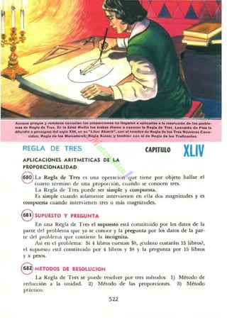 ....""... ~rieo" lf ........" c.noclaft ,•• ____O_ '......." ....OC_. ,••_'"c_ de 1" _ .....
..... el. Reol. el. n ... b l. (ellII MooIl........_ .1.......""oc.. 1.0 lleol. d. T.... L_n_o d. PI.. l.
dll..ndlf1. principIo. d.II~I. )(HI, In ... " Li_ ..b........ c.oOI I1 no...bol", 11.... do 1_ T.n ..~ ....... e .....
c",o.; lleol.,," 1... M.............; R.............; "lIInbHon c.n 01 d. lleol. d. ,•• T ..fIc:...l...
REGLA DE TRES
APLICACIONES ARITMETICAS DE LA.
PROPORCIONALIDAD
CAPITULO
XLIV
S La Regla de Tre. n una opcnción que licne por objNO J¡allar el
cuarto termino de una proporcuJn, cuando ~ conottn t~s.
La Regla de Tres puede ser simpk y compuesta.
f..s simple cuando solamente IIlterviellt'n ell ella dos magnilUdcs y cs
compucna cuando intcrvicnLTI tra o mú magnitudes.
eSUPUESTO Y PIEGUNTA
[n una Regla de Tres c1supuC5lo csti constituido por los datos de la
parte del problema que ya se conoce y la pregunta por los datos de la par·
te.. del problema que comicne la incógnita.
Así en el problema: Si 4 libros cuc:sun $8, tClli mo costarán 15 libros?
el 5UpUesto L"Slá cormiuudo por 4 libros y $8 y la pregunta por 15 libros
y x pc$OS.
8 METODOS DE IESOLUCIOH
La Regla de Trcs 5e pllcdt· resolver por trcs métodos: 1) Método de
rt'rlucci6n a la unidad. 2) Méuxlo de la!I proporciones. 3) Método
práctico.
522
 