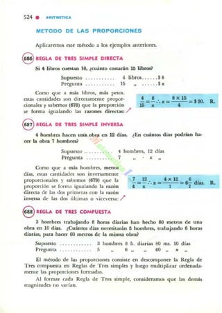 524 . AlIlTMlTtCA
METODO DE LAS PROPORCIONES
Aplicarnnos nt~ mt todo a los ej~mplos alH~riorn.
9 REGLA DE TUS SIMrLE DIRECTA
Si , libros CUCSWl $8. lcuánto COIOtanln U libroa?
Supuesto .. . ... . ... . 4 libros.. . .. .$8
Pregu ma .......... . 15 •....• $ x
Como que a nW libros, m!t paos.
estas cantidades lOO direct.am~nI~ propor-
cionales y sabemos l618) qu~ la proporción
.5t (arma igualando las manes rurttUJ: /'
€VREGLA DE TRES SIMrLE INVIRSA
' 8 8X15
- = -:.x= ='80. R.
". .
t hombres hacm una obra en 12 di.as. lEn cuantos díu poclr'an ha-
ceT la obra 7 hombres?
Supunto .. ..... . 4 hombres. 12 dlas
Pregunta ........ . 7 •
Como qUt· a uW hombres. mOlOl
dJas. estas cantidades son im'ersam~nt~
proporcionales y salJemos (679) qu~ la
proporción se form.J igualando la raron
wrec:La de las dos primeras con la razón
¡nvena de las dos últimas o  ic~ersa: )"
8 REGLA DI TRIS COMrUESTA
7 12 'x12 6
- = -.·. x= =~ d1aa. R.
'x 7 7
3 hombres tr.abajando 8 horas diariu han hecho 80 metros de una
obra en 10 días. lCuánlO8 día.) neasitarán 11 hombres, trabajando 6 horaJ
diarias. IJ;tr.I hacer 60 m~tros d~ la misma obra?
Supue5to ........ . .. . 3 hombres 8 h. diarias 80 ms. 10 días
Pregunta ........... . 5 6,. 6O"x
El mttodo d~ las proporcIones consiM.e en dC5C0mponer la Regla de
Tres compuesta en R~glas d~ TrO! l impiO! y luego multiplicar ordenada·
mel'lle las proporciones (armadas.
Al formar cada Regla de Tres simple, coruid~ ramos qu~ las demás
magnitudes 110 varlan.
 