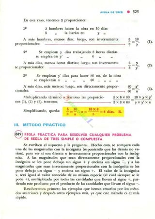 1l11a.. Dl TIIIS • 525
En 6te uso, tenemos 3 proporciona:
l' 3 hombr6
5 ..
hacen la obra en
la harán en
10 dlas
y ..
A más hombres, menos d ias; IUl"SO. son inversamente
proporcionales:
2~ Se emplean y cJias tra!,..ajando 8 horas diarias
K" t:mplearoin y' 6
A más dias, mellOS hor.ls diarias; luego. SOn im'ersamell-
t~ proporcionales:
3~ Se cmple¡m y' días para hactt 80 ms_ de la obra
.se emplearin " 60
A lTIáJ dias, más metros: luego. son dirtttamenlC~ propor-
Cionales:
• 10
a=,' (1).
(2).
(').
Mulllphc"ndo ttrmino a ltnll;no las pruporcio-
nes (1), (2) Y (a), tenemos:
5x6x80 10X'jX'j'
Simplificaudo, queda: • W
- =-.--.=3 •
111. METODO PRACTICO
~
3 x 8x60 yxy'X"
loXa = 6 dJ.u.
5
e REGLA PUCTICA PAlA RESOLVEI CUALQUIER 'IO.LEMA
DE REGLA DE TIES SIMPU o COMPUESTA
Se escriben el supuesto y la pregunta_ Hecho esto, le rom para cada
UHa de las magnimde5 con la iocógnita (lUponieodo que las demás no .va-
r¡"u). I~ra ver si 100 dirttla o inlenamente proporcionales ~n la incóg-
niLa. A las magnimdes que .sean directamente proporcionales con la
incógnita se les pone debajo un 5igno + Y encima un 5igno .!.., Y a las
magnitudes ljue sean invenamente proporcionales ron la incógnita se la
pone debajo un signo - y encima un signo +. El wlor de la incógnita
]1( . será igual al v..lllr ronocido de su misma I!:SllCCie (al cual 5iemr~ le le
pone +), multiplicado por todas las cantidades que llevan el signo +, par-
tiendo este PIOOU(tO por el producto d~ las cantldade¡ que llevan el signo - _
Resoh'eremos primero 105 ejemplos que hemos resuelto por los m~to­
dos ameriores y despuh otros ejemplos más, ya que este mbodo es el más
rápido.
 