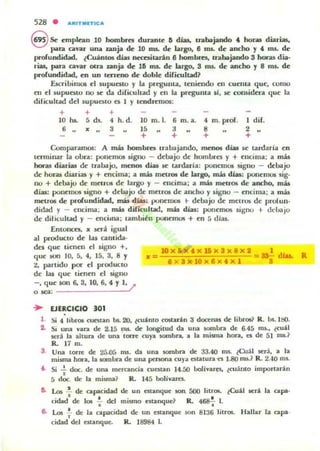 528 . ""'ITMIITIt;:"
8 Se ~mplean 10 hombres duran(~ 6 di;as. u-abajando 4. hor.u: diarias,
p.m, cavar una unja de 10 ms. d~ largo. 8 ms. d~ ancho y 4. nu. de
profundidad. ¿Cuantos días neasilarin 8 hombres, u-abajando 3 horas dia-
riu, para cavar otra zanja de; 16 rns. d~ largo. 3 nu.. de ancho y 8 ms. de
profundidad. ~n un terT~no de dobl~ dificultad?
EscribinlO5 el supuaw y la pregunta, l~ni~ndo en CU ~llIa que, como
en el supuesto no ~ da difiCultad y en la pregunta 51, se cousidtta que la
dificultad dCJ lupuato a 1 y t~~mos:
+ + +
10 m. 5 d.s. 4 h. d. 10 m.l. 6
6 .. x .. , lO
+
a
+
m.a. 4 m. pror.
a
+
I diJo
2
+
Comparamos: A más hombres trabajando. menos días ~ tardaría en
luminar la obra: ponemos signo - debajo de hombro y + encima: a más
hor.u diarias de trabajo, menos días ~ tardaria: ponem05 signo - debajo
de horas diarias y + ~cima ; a más metros de largo, más días: pom:mos sig-
uo + debajo de metr05 de largo y - encima: a más metrOS de ancho, más
días: ponemos signo + debajo de mnr06 d~ ancho y signo - encima; a más
mrtros de l>rolundidad. mis d w : ¡Xmell105 .. dellajo de melf05 de prolun.
didad y - ('ncima; a más diricuhad, nlb días: ponemos signo t- dchajo
de dilicuhad y - encima: lambitll potl~ffiOlI + en 5 días.
Entonen, " ser' igual
al producto de las amida-
dnquc ü('nen el signo +, 10)($.,x15x3x8x2 1 dI
qu(' son 10,5,4,15,3,8 Y a= a X 3xlOx8x'xl =sa¡- .... R
2, partido I)()I" el producto
de las qu(' tienen el signo
-, que SOIII 6, 3, 10, 6... Y1, /
o sea: .
... EJERCICIO 301
l . Si 4 libros CU('$tan b$. aJ, tcu:¡!,nto costarin 3 docenas de libros? R. los. ISO.
2. Si una vara de 2.15 ros. de longitud da una sombra de 6.45 rm., ¿cu:U
5('rá la aluml de una ICIITe cuy;a sombra. ;a la misma hon, el de 51 rruJ
R. 17 m.
3. Un;a tocre de 25.05 1llS. da una sombra de 33.40 ros. tCu;1 IIC'r.I, a la
misma hora. la $Offibra de una penona CU)'a atalUra-n 1.80 ms.? R. 2.-10 ms.
i . Si ..!. doc. de una mercanda cuatan 14.50 boIiva.res. lcu:mo imporurán,
5 doe. tk la misma? R. 145 bolívares.
Do Los .!. de capacidad de un estanque son 500 lilrO&. tCu:fo1 5('rlo 1;a capa'
•cirlad de los : del mismo aunque? R. 4~ L
6- Los.!. de la capacidad de un ('$Unque son 8136 lilros. Hallar la capa-,
cidad del estanque. R. 18984 l.
 