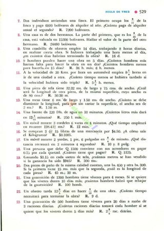 ~I:C.L" DI[ T~I[S • 529
7. 001 indi"Iduos arriendan una linca. El primero ocupa. 101 ~ de la
finCll y pagill 6000 boJivare$ de!: alquiler al año. ~Cu;l.nto paga de alquiler
anual el segundo? R. 7200 boU"alft.
8. Una casa e$ de dos hennanos. La parte del primero. que e$ los :. de la
c~, esl..! valuada en 1::;3()() bohures. Hallar el "alOl" de la parle dd ouo
hermano. R . l4480 bolívares.
9. Una cuadrilla de obrr'fOll emplea 14 dlas, uabajando 8 horas diarias,
en realilar nella obu. Si hubiera IratJ;.jado una hora mell(lli al dla,
(en ellamos d¡u habrian tenlllllado la obra? R. 16 d.
lO. !.I hombrt:s poaJen hacer una obra en 5 di». ¿Cu:limO$ hombres mb
harulll falta pal-;a hacer la obra en un d¡a? ¿Cuantos hombres menos
¡>ara ha.·erla. rn 15 dia~] R. 36 h. mJ.s; 6 h. meno..
11. A la  elocidad de 30 Kms. por hora un aUlorntWil emplea 8-:-horas en
ir de una ciudad a oua. ¿Cuámo tiempo menOl ~ hubiera tardado li
la "Clocidad hublen .ido Iriple? R. &-i h. menos.
12. Una piB iI de lela tiene 3'1.82 ms.. de largo y 7a ara. de ancho. ¿Cuál
K"ri la l<lu¡;ilUd <lfo Olra pien , de la miYlla suprrficie. cuyo ancho e.
de fIO cms.? R. 30.30 m.
13. Una 1TlC.'Ia tiene 6 015. de largo f 1.50 ms.. de ancho. ¿Cu:linto se debe
dimtinUlr liII longitud. par.a que .un '"ariar la 5upcrfide, el ancho sea de
:! m¡.1 R. 1.50 m.
14. Una fueme da 1:lO DI$. de agua en lO minutOl. ¿OJámOl liuO!¡ más dará
en l21i minulOl? R. 200 1. mh.
111. Un mÓ"'II reml"n: 3 cordeles 6 vilras en 4 minutos. ¿Qut liempo empleará
(11 rct.:oner Hh:lot:r.! ms.? R. 12 mino
16. !W compI .." 3 @ 15 libr.u de una mercancfa por "'.:;0. ¿A romo sale
el Kilut;ram& R. SO-I08á.
11. Un móvil remrre 2 yardas, 1 pie:, 6 pulv-das en -;- de minulO. ¿Qut di...
tanela Ia.olTerol en :1 minulOl 4 segundos? R. 10 y. 8 pulg.
18. Una pc:l"loOua que debe Q. 15(X) conviene con $US acreedores en pagar
U.7;) ..,or caJa quewl. lc..:uánlO tiene que pagar? R . Q. 1125-
18. (.illmmdo ¡a.15 en cada "lCUO de lela, lf;uánlOl$ metro. se han ~ndJdo
) 1 la ganancia ha udo $9451 R. 300 ms..
20. Oc. piezas de paño de la misma calidad cuestan, una bs. 4:..0 Yotra bs.300.
SI la primera 'It·OC: la ms. m2.1 que la segunda, ¿cuál es la longitud de
(""ilda pteza? R. 4a m.; 30 ro.
21. Una guarnición de 1300 hombro tieoc: "Iveres par.a 4 m~. Si se qui~re
que la; "'¡'ern duren 10 dias más; tcuantos hombres habr:i que n:baJar
de la guafllición? R. 100 homb.
22. Un obrero larda 12f días en hacer ~ de una obra. lCuánto tiempo
OC:COltari par.a tenninar la ohr.a1 a. 9 d.
23 Una guannción de 5000 hombre. tieoc: "¡,,ere. para 20 días a r.lZÓn de
3 raciones diarias. lCuánta$ raciones diari;u tomará cada homb~ .i se
d • '. 'quien: que 105 ,·¡"eres duren 5 ¡as más? R. 2.rac. ...anas.
 