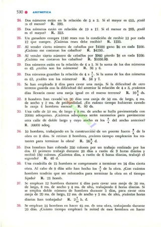 530 . ","TMETIC"
24. Dos números eslin en la relación tk 5 a 3. Si el mayor es 655. (cuil
:s el menod R. 393.
25. Da;. números CloU,n en relación de 19 a 17. Si el menor es 289. ¿CUál
o el mayor? R. 3Z:J,
27.
29.
31.
33.
3<.
3.
37
Un 8'lru.dero compra 1140 ltsel oon la condición de recibir 13 por uda
12 que compre. (Cuámas rCKs debe recibir? R. 1235.
Al vender cieno número de caballos por $U¡()() gano 56 en cada $lOO.
(Cuánto me CO&laron los caballos1 IL $4230..
Al 'em.lcr cieno numero de cabaJlc.- por $960 pierdo $8
(Cuánto me COOiI:uon los cabalJOI1 R. $1036.80.
en cada $100.
Dos numeros ntlI.n en la relación de 6 a 1. Si la RIma de 1011 dos números
es 42. (cuáles son los númc,oo R. 36 Y 6.
001 númt:'rl)I guardan la relacioo de 4 a -i-. Si la luma de los do$ números
es 63. l(uiles son 101 nUlTI('rw R. 56 Y 7.
Se han empicado 8 dJas pala cavar una zanja. Si la dificultad de otro
u:rnoo guarda con la dificultad dc.l anlerior la nlaciÓll de .. a a. ¿cuántos
dias lI('Va.rla cavar una. unja igual en el nuevo terreno? R. lo-¡. dI.
8 hombra han cavado en 20 dias una. unja de 50 mI. dt:' largo... ms.
de ancho y 2 ms. de profundid:td. lEn cu~nlo tiempo hubieran cavado
la zanja 6 hombres men05? R. 80 ds.
Una. calle de 50 1lU. de largo y ti ms. de ancho SI:' ha.lla pavimentada ("00
2OOU(J adoqulnt:'s. lCuánlOl adoqumes serán necesarlOl para pavimentar
otra calle de doble largo y cuyo ancho es 101 -; del ancho amelior?
R. JI.K.IOO Ido<:¡.
10 hombres. trabajando en la coruuucc.ión de un puente hann -; de la
oora ell 8 dia$. ~j reuran 8 hombret. lcuánlO tiempo empleann Ir» res-
tanles para lenninar la obra? R. ~ d.
•Dos homul'tI han cobl1ldo 300 colones por un trabajo lea lindo ,PO' 101
dOl. El primero trabajó dUrlInle 20 dJas a razoo de 9 horu dIarias y
recibió IMI colones. lCuánlos dlas, a razón de 6 horu diarias, lraba.jó el
5/.1;U nd~ R. 40 d.
Una cuadrilla de 15 hombres se compromete a terminar Iffi 14 días ("ieltl
obra. Al cabo de 9 dias 1610 han hecho 10$ : de la obra. (Con cuántos
hombres tcndr-J.n que ler rdonados pa.ra terminar la oura en el tiempo
fijado? R. 21 homb.
Se emple;¡n 12 hombres durallle ti dias pan. c:a.var una zanja de 30 ms.
de la'l!O. 8 ms. de ancho y 4 ms. de alto. traba.jlndo 6 horu diarias. Si
se empica doble numero de hombres durante 5 días. para cavar otn.
zanja de 20 ms. de largo. 12 ms. de ancho ,. 3 ms. de alto. ¿cuinlu hon.s
,diarias han tn.bajad& R. 2j"jj h. d.
Se: etlll'lc;tn 14 bOlllbles en hac:c:r 45 JIlS. de un;¡ obra. lraba.jando durante
20 días. lCu;,into tiempo empleará la mitad de c.- hombrn en hanr
 