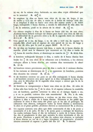 so.
oo.
<l.
H .
...
<l.
RECOLA DE TRES • 531
16 ms. <k la misma obra, habiendo t:n ata obn lriple difkultad que
en la anterior ? R. (2.!. d..
Se eru plean 14 diu en hacer una obra tic 15 nu. de largo. 8 ms.
de: ancho y 475 ms. de alto, a ruón de 6 horas de tr.lbajo cada dia.
Si IC emplean 8 dlu ell hacer otra obra del mismo ancho y de doble
largo. lrahajilndo 7 horu diilriu, y siendo la dificullild de Ola obra los
;. de la anluior, ~cu:U o la ahura de lil obra? R. 2'¡- m.
Un obrero emplea 9 diu de 6 horas en hacu 270 ms. de unil obra.
¿Cu;intas horu debed trabajar ese obrero para hacer Olra obra de 300 1Il$.
si la dilk ultad de la primera olora y la de la ¡eguntb est:n en relación
de3a4? R. 8Oh.
Una pared de 5 IIU. de largo. I m. de alto y 0.07 na. de espnor ha
COllado $25. ~Cu;lo l serio el npcsor de oln pared de 14 na. de largo y
0.70 na. de illlO, por lil cuill se pagan $tOO? R. 0.7 m.
En 10 diu un hombre recorre 112 Klns. a nron de 5 horas diarias de
marcha. lCu;i1 Jerio la di~ncia que: recOfTerio en 7.5 dial a ralón dI!
r,f horu de marcha diaria, d disminuye IU marcha de f? R. 80.85 Km.
6 hOl1lbrn tr.lbajando duranle 9 dlas, a raWn de 8 horas diarias han
hecho IOf .;- de una obra. Si Je reruerun con 4 hombrn. y IOf oorerOli
lrab..jan ahora 6 hon.J diariu , ll!n cu;intQl: dial terminar.lon la obn?
R.. 12 lb.
50 hombrn tienen provislOI'lCJ para 20 dlas a ruón de 3 racionn diarias.
Si las raciones se disminuyen de : y Je aumentan 10 hombres, lCu;im05
dias durar.lon 105 vlvueU R. 25 ds.
Si 20 hombrn cal'aron un pozo en 10 dia, uabajando 8 horas diarias
y 40 hombres cavaron 01.10 ~o igual en 8 dlu tnbajando 5 horu dia·
rias. lCra la difkuhan de la q unda obra mayor o menor que la dI! la
"..imera? R. Igual.
30 hombrel se compromelen a hactr una obra en 15 dlas. Al cabo de
9 dJas sólo han hecho los f. de la obn. Si el capataz refuerza la cuadrilla
con 42 hombre.. lpodr.lon terminar la obra I!n el liempo fijado o no.
y si no es posible. cu;intOli días mis nccoilarin? R. No: 4 lb. nUs.
10 homlm::$ Je comprometieron a realizar en 24 dl;¡s t"ieru obra.. Tra·
bajaron 6 dlas a nzÓl' de 8 hans diarias. Entonco Je les pidió que
acabaran la obra 8 dlas antes del pluo que se lea dio al principio. Se
colocaron m;is obreros, 1l1l:baj;¡ron todos 12 horas diarias y terminaron
la obra en el plazo pedido. ~Cu;into& obrerOl se aumcn taron ~ R. 2 obreros.
Un capataz col'lll1l:ta una obra que debe (omeruarla el día 1 de junio y
terminarla el 5 de julio. El dia 1 de junio pone a trabajar 20 homlnC5,
10Ii cualo trabajan hutil el dí;¡ ¡.¡ inclusive a I1I:zón de G hol";J.,!! diari;u.
Ese: di;¡ el propietario le dice que n«UÍta la obra terminad;¡ el día 24
de Ju nio. El'lIonccs. il parlir del dia 15. coloca m:b obreros. se trabajan
9 hUl'u diarias en va de 6 Y logno (omplaccr al propiet;¡tio. ~Cu;imOl
obreros ilUmenlÓ el capauz a pulir del día 15? R. 8 obreros.
 