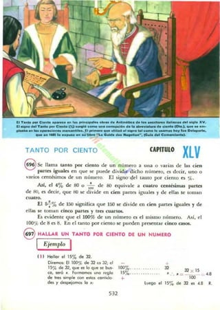 (1 T ...... _ CI._ a _.... 1.. prin".......... d. _ ...... d.... _ _ a llal...... dal _1111. XV.
(1 ....... dal T_o _ C:-. (Xl ...... e _ _• _."nd. l. _..MI.... d. damo 101..1. <t...........
,...... ...... o_e...... ~,Ie• • 11:1 1Iri_ <t... ublb6.1 ........ e_ Ie ..............wlo,. D.....-._ an 1_ l..._ ... MI _o ..... Ckoida d_ 1III•••1ioo..... ce........ (:0_1._,.
TANTO POR CIENTO CAPITULO
XLVs Se llama unlO por ciento de un número a una o varias de las cien
lIartes iguales en que se puede dividir dicho número. es dl'Cir, uno o
varios centóimos de un n(lIuero. El signo del talHO por cienlO es ',t.
Asf, el 4% de 80 o .~ de 80 equivale a cu.alrQ cenlésimu partes
de: SO. es d«ir, que: 80 se divide en cien partes iguales y de ellas se: toman
cualro.
El s7% de 150 significa que 150 5C divide en cien parles iguales y de:
ell;u 5C loman cinco partn y tres eu.anos.
E5 c:vide:me que: el 100% de un nllme:ro a el mismo nt'unero. Ad, el
IOO'){l de: 8 C5 8. En el tanto por ciento se: puede:n prc:sc:ntar cinco ca505.
8 HALLAR UN TANTO PO. CIENTO DE UN NUMERO
I Ejemplo I
( 11 Hollor el 15% de 32.
100%.. . ...... .... 32
Oirltfllm: El 100% de 32 es 32; ~I
15'j{, de 32. que es lo que ~ t,u,.
CO, ¡eró ... foImamo$ una reglo
de Ires simple con eslOl COlIlido·
des r despejomos lo '"
15'70· ·· · · ···· ··· · .
32 X 15
".'. "=- ' .8
+ 100
l uego e' 15% de 32 es 4.8 R.
532
 