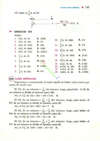 TANTO POR ('UNTO • 533
IZ)
1
Hollor el i % ele 96.
+
100'70' ..•. .. .. ..•.• 96
1
S'7o.......•...... 0.12 11.
+
.. EJERCICIO 302
Hallar:
1. 18% de 72. R. 12.96-
7%de 1320. R.. 3.3.'o.2. 35% de 180- R . 63-
3. 42% de 1250. R.. 525. 11. •ü% de 144. R. 0.6-
,. 56% de 3000. R.
''''''. 4%de R. 6.75-
• 90'" de 1315- R. 1183.á. ". ' OO•
~ +%de 18. R. 0-09. 13. I-i-% de 1854. R. 27.81.
,. .!.% de 54. R. ().3~ ,<. t7% de 49. R. 3.29.
• lO. 0.2% de 84. R. 0.168.
a .!.% de lOB. R. 0.648. l~ 0-03% de 500. R. 0.168.
• 17. 3.75<¡t de 18- R. 0-()75.
D. .;-% de 360- R.O.S. la 5.34% de 23. R. 1.2282.
8 CASOS ESPECIALES
Exponemos a comin uación el mudo ripido de hallar varios tantos por
cicnlO dI: mucho UI().
El 1% de un n úmero =- I~ d el númCTo; luego. parahall.l, el l % de
un n úmero te divide el número entre 100.
Así, el 1'70 d e 915 = 915 + 100 = 9.15 R.
El 210 d e un númtto = ,~ =-:0 del número; luego. paca I.aUar el
2% de un numero te divide el numero entre 60.
AsI, el 2'70 de 350 =- 350 + 50 =- 7 R.
El 41}'0 de un numtto = ,:.o ::: -i; del n úmt:ro; luego. para halhr el
t % de un número te divide el número entre 20,.
AsI, el 41}'0 de 750 := 750 + 25 :::: 30 R.
El 5'70 de un n ÚmC1'o = I~ = ii del número; luq;o. para ~ d
Ii% de un número se divide el número cnttt 20.
Así, el 5% de 1860 =- 1860 + 20 =- 93 R.
 
