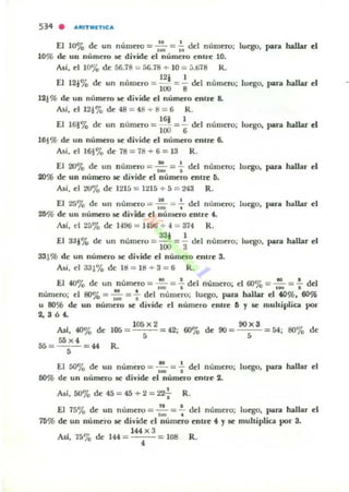 534 . "'''ITIIlETtc:...
El 10% d~ un número = ,': = .;; del núm~ro; luego. para hallar el
10% de: un número se divide el número entre 10.
Asi. el 10'70 de 56.78 = áG.78 ~ 10 = :i.li78 R.
12' 1
El 12.'-0 d~ un núm~ro = lIJO = '8 del número; luego. para hallar c:I
121% de: un número iC divide: el número entre 8.
Asf, ~112i10 d~ 48= 48+8= 6 R.
16i I
El 161'70 d~ un núm~ro = 100 = '6 d~1 númeru; luego. para haJlar el
16~% d~ un número se divid~ c:I numero ~ntre 6.
Asi.~1161% d~78=78+6= 13 R.
El 20'70 d~ un núm~ro = ,: = -; del número; luego. para hallar el
20% de un numero se divide el numero entre ti.
Asi. el 20'10 de 1215 = ll/Iá + fI = 243 R .
El 26'70 de un número = ,':. = -+ del número; luego. para hallar el
2ti% de: un numero se divide ti numero entre 4.
AsC, el 25% de 149ti =1-196 + 4 =374 R.
33, 1
El a:Jj'7o d~ un número = lOO = "3 del numero; luego. para hallar el
331% de un numero iC divide el número c:nlle S.
Al í. el aa~'Yo de ItI = l tl + 3 = ti R .
El 40'70 d~ un numero = ~ =.!. del numero; c:I 60% =...!!.. =.!. del
• • I~ • 'W •
numero; el BO% = -¡;- = .. del número; luego. para hallar el .0%. 60%
u 80% de un número se divide el número enlle ti y loe muhipliCil por
2.364.
AsI. 40% d~
55 x '5f1 = = 44
5
105 = I06 X2
5
R.
9Ox3
42; 60% de 90 = fI 54; 80'70 de
El 50% de UII númno = ,'.:. = : del numero; luego. para hallar el
50% de un numero 5C divide: el numno entre 2.
,As'. 50'70 d~ 45 = 4f1 + 2 = ~ R.
El 75'70 de un nurnno =..!!.. =.!. del número; lucgo. para hallar el
'w •
75% de un numero se divide el número entre 4 y IIC multiplica por 3.
144 X 3
Asf. 75'70 de 144 = 4 108 R.
 