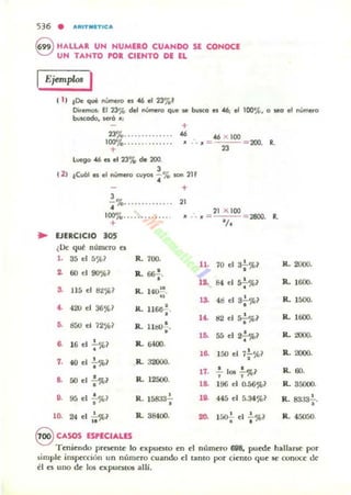 536 • A.tlTMET.CA
G HALLAR. UN NUMERO CUANDO SE CONOCE
~ UN TANTO POR CIENTO DE El
Ejemp/<Jo I
1 1) tOe qué nUmero es 46 el 23'7",'
Diremos: El 23% del nUmeto que se buKo es '6; el 100%. o seg el "Umero
bvscada. será '"
(2)
+
23%.............. 46 46 X 100
100"/0..... .. ....... JI :. JI =
+ n
lvega 46 es el 23% de 200.
J
,Cuál es el oUmero cuyos - % IOn 211
• +
J
¡ %...... ........ 21
200. R.
21 )( 100
100% ........ .• ... . JI .. ,, = = 2800. R.
+ lit
.. EJERCICIO 30'
¿Uc qut: numero ts
l . 35 el 5',ll1 R. 700-
70 el 3: %111.
~ 60 el 90%1 a. .....,.
1~ 84 el 57 %1
.. J1 5 el 82~1 R. 14~.
.. 1S. 48 el 3'¡'%1
4- 420 el 36 ~ 1 R. 116o--i-.
14- tI2 el :;'¡-%1
•• 800 el 12~? R. litIO:. 1~ 55 el 2.!.%1
~ 11, el !.~1 R. &WO•
,
• 150 el 7!..~ ?1~
1. 4{l el : '.Jl>1 R. 32000. •. ,11. - los - %1
8. 50 el :%1 R. 12500. ' ,
1~ 1!JG el O.5€i'J'¡?
••
, R. 151m"; lO. 445 el 5.34%195 el -%1
•
R. 38400.
R. 2000.
R. 1600.
R. 1500.
R. 1600.
R. :DOQ.
R. 2000.
R.60.
R. 35000.
. .R. 8333-;.
R. 45050.10. 24 el I~%1
S CASOS ESPECIALES
T eniendo pr~nu~ lo expuoto en el numero 698., puede hallar~ por
iimple inspección un número cuando el tanto por ciento que K' conoce de
él es u no de los expuestos allí.
 