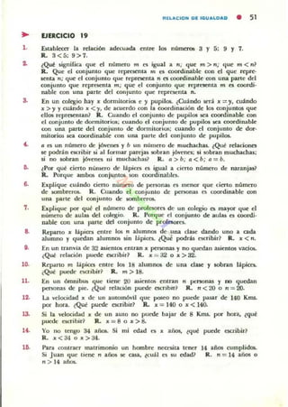 RELACION DE IGUA~OAD • 51
.. EJERCICIO 19
1. útablecer la relación adecuada entre los nUmenli5 3 y 5: 9 y 7.
IL 3<5; 9>7.
2. ¿Q~ 5igni[ica ljue el numao m (!ti igual a n; que m > n; que m < n1
R. Que el conjunto que represenu. rn e5 coordinable con el que repre-
5enlil. n; ljUC' el conjunto que represenlil. n es roordinable con una parte del
conjunto que repre5enta m; que el conjunto que rcpr~nta m es coordi·
nabJe oon una parte del conjunto que repracnta n.
3. En un oolegio hay )f dormitoriOli e )' pupilos. ¿Cuándo será )f =)', cuando
)f >)' y cuándo x <.,. de acuerdo «ln la coordinadón de 10$ mnjunlOS que
ellos representan? R. Cuando el conjunto de pupilos sea COOI"dinable con
el conjunto de dormitorios; cuando el conjunto de pupilos $ea coordinable
con una parte del conjunto de domlitorios; cuando el oonjunto de doro
mitorios sea coordinable oon una p4lrte del oonjunto de pupilO$.
C. /1 es un numao de jóvenes y b un numero de muchilChu. ¿Qué relaciones
se podrán escribir s.i al [ormu pueju sobran j6venes; si sobran muchachas;
si no aobnn jóvenes ni muchachas? R. Il> b; 11 < b; 11 = b.
~ lPor que cierto numero de lápicn es igual a cierto número de naranjas?
R. Porque amb05 oonjuntos son coordinables.
6. úplique cuándo cieno número de penonas es menor que cierto número
de ~brerm.. R. Cuando el conjunto de personas es cOOI"dinabJe am
una parte del conjunlo de sombrerO$.
7. Explique por qu~ el nómero de prorC$()res de un oolegio es mayor que el
nUml'TO de aulas del colegio. k. Porljue el conjunto de aulu es coordi·
nable COII una parte del conjunto de profCl()re5.
8. Reparto x lápicn entre los n alumllO!l de una d:oue dando uno a cada
alumno y quedan alumnos .in lapices. ¿Que podrás eKl"ibir? R. x < n.
9. En un tranvia de 32 asienlO$ enlnn x personas y no quedan as.ientos vados.
(Q~ relación puede escribir~ R. x := a2 o )f> 32.
10. Reparto m lápices entre los 18 alumnos de una clut y sobran lápices..
(Q~ puede e;cribir~ R. m> 18.
11. En un ómniblU que tiene 20 asientos entnn n penonas y no quedan
penonas de pie, ¿Qul! relacIón puede C$CI"ibir~ R. n <20 o n = 20.
12. La velocidad x de un autom6yil que poseo no puede pasar de 140 Kms.
por hora. eQul! puede t'$(fibir~ Il. x = 140 o )f < 140.
la Si la velocidlld x
puedt: eKTibir?
de un auto no pueck bajar de 8 Kms. por hora, (que
R. x=8 o x>8.
14. Yo no tengo 34 añoL Si mi edad es x ailo5, ¿qué puede escribir?
R. x<34 o x>34.
Para contraer matrimonio un hombre neccsüa tener
Si Juan ljue liene n años $e casa, ¿cuál es ~ edad?
n > 14 años..
14 años cumplidos.
R. n=14 años o
 