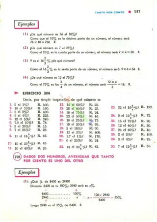 l .
2.
TANTO ~"CI[NTO • 531
Ejemplos ,
11 ) tOe q~ número es 76 .1 10'70'
Como que el 10'70 es lo dédma porlo ele WI nilme<o, el número _6
76 x 10 = 1i1J. R.
( 2 ) tOe q.... nú......o es 7 el 25'70'
Coma el 2S'I'> es lo evento por'e de un nilme<o, el número seró 7 x .. = 28. R.
,U I 9 es el 16"3% tde qve númeroJ
,~ el 16"i'70 es o ¡eJdO porte de un " Ú1nerO, el número _6, 9X6= 54 11...
(4 ) tOe qué número el 120175%'
J 12 X ..
Como el 75% H los ¡ de un número,.1 número _6 -,-=16. R.
.. EJERCICIO 306
Dc<:ir, por simple impecdÓl"l. <k q~ mlrpno es
5 el 1 'fQ~ R. :;00. 12. 15 el 6O%l R. 25.
16 el 10% ~ R. 160. 13. R. 25. 23 32 el 1s-;..%l20 el lKl%~
3. 8 el 2%1 R. 400. U . 18 d 75~? R.24-
9 el 12"¡-%1t. 9 el 4%1 R.225. l ~ 23 el 5O....~ R. .~ "'-
5. 12 el 5%? R.240. 18. 18 el 25 ~1 R. 7~ ...6. 7.8 el 10%1 R. 7&
7. 3 d aJ'}b? R. 15. 17. 19 el 20%1 R.95.- 28.
8. 7 el 25%1 R. 28. 18. 3 el 10%1 R. 30. 27.
lO. 12 el 2%1 R. 600.
28.,.11 el 16f%1 R. 66. ro 1.7 el 1%1 R. 170.
21. 6 el 25%~ R.24. 21.
l~ 15 el 33~%1 R. 45.
14 el sa'!"'%l R. 42.22. ~
11. 10 el 40%1 R. 25. •
@ D4DOS DOS HUMEROS, AVERIGU4. QUE TANTO
POI CIENTO ES UNO DEL OTRO
IEjempk>s I
( 1 ) tClu' % de 8400 "" 29«R
Di.- 8400 es "' lOO%; 2940 ¡er6 w ..'7"..
+
15 el 75'}{,1
12 el 40%~
24 el 60%1
2 el 2%1
3 el 4%1
7 el 12';%1
SAOO.............. 100% IDOx 2940
2940......... ..... lf :. lf= - - - = 35%.
t "'"
lvcgo 2940 es ",1 35'70 de 8-400. R.
R. 192.
R. 72.
R.20.
R.30.
R. 40.
R. 100.
R. 75.
R.,.
 