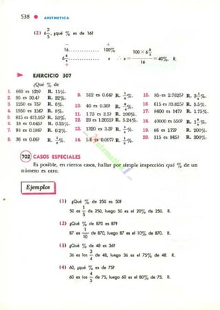 ,.
•3.
,.
••7.
..
•
538 •
(2)
AJlITMIfTlCA
,6
S' tqué '70 es de 1M
+
16.............. 10070
•6
J .... ... .. .. ... 11
+
... EJERCICIO 307
¿Que 70 d~
100 X 67
. • =
16
«l%. l.
860 t'I 129) R. 15S'>.
512 e. O.64l R. ~%. ,o. 85·e. 2.7625l R. a.-!-%.95 n 30.41 R. 32%.
o.
• •1250 e. 751 R. 6%. ,~ 40 es ruJ01 R. .!.'}l¡.
18. 615 e. 33.8251 R. 5.5%.
1950 es 1561' R. 8%. • 17. 8400 e. 147? R. 1.75%.
815 es 4:n .951 R. 53%.
11. 1.75 e. 3.5? R. 200%.
u. 23 e. U!052' R. 5.24%. •18 e. 0.045' R. 0.25%.
,8. 40000 t5 5501 R. 1,%'
9:1 es O.I86l R. 0.2%. U. 1320 el 3..3J R. .!..%. ,o. 86 es 112? R. 200%.
•
a6 t'I 0.06? R. .!..%. It. 5.6 el 0.0071 R. : %. 20. 315 e. 945' R. 300%.
•
9 CASOS E$PECIAUS
Es p<»ible, en ciertos casos, hallar por simple irupttción qué '70de un
número es otro.
Ejemplos I
f1I 10ué % de 2SO es 501
,50 es S de 250, luego 50 es el 2010 de 250. ~
f21 tOvi % de 870 es 87f
,87 es 10 de 870, luego 87 es el 10% de 870.
••
')1 ,Qué '70 de 4 es 3M
l
36 es os - ele 4, Iuevo 36 es el 7S% de 4 .
••,
(4' 60, ,qué % es de 7Sf
,60 es los S de 7S. lueQo 60 es el 8070 de 75. ••
 