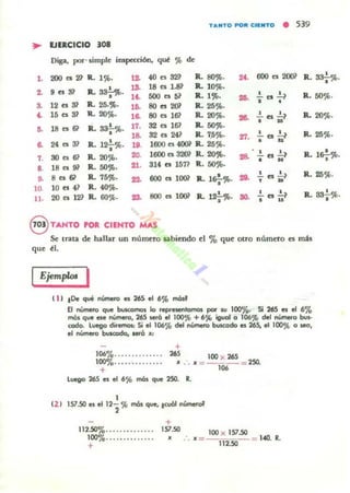 TANTO POli. CII!NTO
• 539
~ EJERCICIO .01
Diga, por. limpIe impKoón. qué % de
40 ts 32~ ILsor.. 2f. 600 es 2(1)1 •,. 200 es 2~ 1L 1%. 1Z R. 8.'7%.
, .. 31 Jl. 33~.
... 18 es 1» Jl. 10%.
2.
lt. 500 a 51 R.. 1C)b. ... ..!...es~ R. 5O%.•
.. 12 es 3? Jl. 25.$. BO .. 2O> R.. 25%. • •,~
.. 15 es 81 R. 20%. ,& 80 es 161 R. 20%. ... ..!... es 2..1 Jl. 20%.
• •18 es 61 • 17. 32 es 161 Il. 5OC)b.,. R.. sa-¡-%.
,& 32 es 241 R. 7.5%. '1:1. ..!...esl.? R. 25%.
24 es 31 • 1600 es 4OOi' Il. 25~ . • n& R.121"%. lO.
1600 es 3201 R. 20')(,. • • • •7. 30 es 61 R.. 20%. 20. 28. - es -=--? R. 1&;-%.
• N
•• 18 es 91 Jl. 5OC)b. ...314 es 15n R. 50%.
,. ..." R. 75%. ... 600 es 1W Jl. 1&¡-C)b• ... 2.. es 2..1 R.. 25%.
• •lO. 10 es 41 Jl. 40%.
.!.. es 2..1 R. 332..%.
11. 20 es 121 Il. 60%. os. 800 es lOOl R. 12.!...%. 30.
• · .. •
8 TANTO roR CIENTO MAS
Se tnta de hallar un numero aabiendo el '70 que otro numero es mis
que ti.
Ejem"w. I
t 1I tOe que n'-neto es 265 el 6% mósl
El número que buKomos lo repo-esenlomos pot" 'u 1000/0. Si 265 es el 6%
mOl que ese númeto, 265 $erÓ el lOO,," + 6',1b igo.d o 106,-" del número bus-
todo. luego di.emos.: Si eil06% del número buscado es 265, el 100% oJeO,
el número buscudo• ..,6 . :
+
106%............ . . 265 100 )( 265
100%. .. •. .. . . .. . . . . .-. • = ____ ::: 2SQ.
+ 1M
Luego 265 es el 6'}b I'I'IÓ$ que 250. R.
1
t2 ! 157.50 es el 12- % I'I'IÓ$ Que, tcu61 númerof
2
+
112.50%...... . . . ...•.
100%............. .
+
157..50 100 )( 157..50
• : . • = 112..50 = 1.40. R.
 