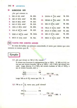 540 • A'UTMlTlCA
• EJERCICIO .09
¿De qué número es
•• 208 el f % mU? R. 200. ~ 216.54 el : % misl R.216.
o. 345 el 15% más? R. SOO.
•0. 920-49 el : % rrnW R. 915.
.. 258 el 20% mis? R.215.
~ 645 el 25% mis? R. 516- 11. 264 el *"mts1
R. 25().
~ 1215 el 35c;b r:n;b? R. 900.
'2. 731.5 el 4-;-% mas? R. 700.
.. 918 el 12;-% m:b~ R.816. ... 5OJ.6 el 0.32% m;h] R. 500.
7. 2152 el aa-;-% mis? R.. 1614. .~ 826 ti a.;-%mW R.800.
.. 907.5 el 21% mis? R. 750. .~ 946.8 d s¡.%máU R.900.
8 TANTO roR CIENTO MENOS
Se tra~ de hallar un número conociendo el tanto por ciento que otro
número es menos que ~1.
IEjemplos I
11 ) ,o. qué nVrnlf'O es 168 el 4% rfenOI'
El número q.... bu~ lo reptesenlomos por su loo'){.. Si 168 es.1 ..% me
nos que eH rIÚI'r'K'ro buKodo, 168 es el 100'78 - "%=96% del nl.tnero bus-
codo. luego diremoa: Si .1 96'78 del """-o busmda es 168, el 10070< o
sea el número busaxIo, MrÍI '"
+
96%............. .
1000/.......... ..... . 1~ . _ 100 X 168
•• JI _
+
Luego 168 el el "'7.. menos que 175. R.
12 ) 798 es .1 ..!.% menoI que, levó! lÚrlefof
• +
•99-.%.............. 798
..
798 X 100
'"
100%............... .
+
• ){ ::: 99JS =800. R
 