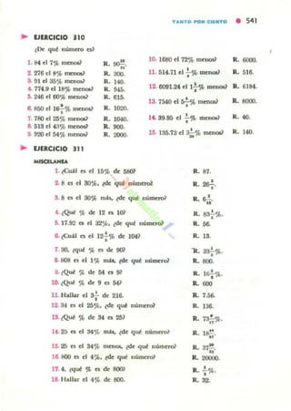 TANTO POft ClllfTO • 541
.. EJERCICIO 110
lOe quf lIúmero es'
1. 84 el 7',l. mellOl? R.~.
10. 168(J el 72-.; menos1 R. 6000.
2. 276 t!I 8% mel1()5~
8. !ll el 35'}l. mena.?
..R. 300.
R . Ha.
R. 945.
R. 615.
R. 1020.
R. 104().
R. 900.
R. 2000.
U . 514.71 el .;-% DlCnOl~ R. 516.
• . 774.!! el 18% menot~
6. 246 el 60% menOl1
12· 6091.24 e11 : 'it> mmOl? R. 6184.
6. 850 el lsf% menot.?
7. 780 el 25% menOI?
13. 754() el *"menoü R. 8000.
14. 39.95 el : % menot.) R. 40.
8. 519 el 43% mcnos1
9. 920 el 54% menov 16. 135.73 el a;.% mellOl? R. 140.
.. VERCICIO 111
MISQLANIA
1. leU" C$ el 15'.1> de 5801
2. 8 es el SO$lJ. l(Ie qut númttol
3. 8 es el 30% mis, ¿de quf númcro~
4. ¿Que % de 12 C$ l Oi'
D. 17.92 C$ el J2C,h. tde quf numeral
Il ¿Cu:U C$ el 12: ')(, de )(N?
7 30. lquf $lJ es de 901
a. 808 es el 1% mu,. l(Ie quf numeral
9· lQuf % de 54 es 91
10' l Quf % de 9 es 54?
•11. Hallar el 3¡- de 216.
12. 34 es el 25%. lde qui nulnl'l"Ol
13. ¿Qui % de 54 es 25?
14. 25 ca el 34% mil, ¿de qui námero1
16. 25 es el 84% rnen06. ¿de quf número?
16. 800 es el 4 ~ . lde quf númerW
11. 4. lquf % es de 80m
18. Hallar el 4';{. de fKIO.
R. 87.
,R.2&;.
,R. 6¡i.
•R. 8~%.
1L 56.
R. 13.
'lL a:t¡-%.
R. 800.
,R. 1&¡-%.
R. "'"
R. 7.56-
R. 136.
,R. 7*%.
R. l~.
R. ;n"!
".1L 20000.
R. : %.
R. '2-
 