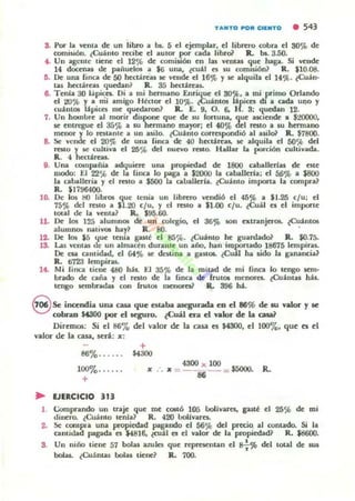 s. Por la venia de un libro iI b$. 5 el ejempln. el librero robn el 30% de
comi$lÓfl. ¿Cuánto recibe el aUI(W ~ cada libroil Il. bs. 3..50.
• . Un ..genle tiene el 12% de comiilón en las ycntas que haga. Si vende
14 doccJa$ de paiiuc:los a $6 una, ¿cuil es su comlS.i6n? R. 'lO.ot!.
11. De una finca de 50 h«u.reas se vmde el 16~ y se alquila el 14'}t. lCu;;ln.
las hectáreas ~ucdall~ R. 35 h«tJ.rcas.
e. Tenia 30 Iápi<.ea.. Di a mi hermano Enri~c el 80,%. a mi primo Orlando
el OO'}b Y a mi amigo H&tor el 10%. iCuántos lápices tU a cada uno y
cUihuos ¡:lpica me quC<bron? IL E. 9. O. 6. H . 3: <l.uelbn 12.
7. Un hombre al morir duponc que de $U (OI"lura, que UCICltde • $1()()(M).
se entregue el 35% a $U hermano mayor; el 40% del resto a su hermano
menor y lo raunlc a un asilo. (Cuámo correspondió al uiloi' R. $7800.
8. Se vende el 20% de una lilKa de 40 h«úrcu, 5C alqui la el 50% del
reMO )' se cultiva el 25% del llUevo reno. Hallar la porción cultivada.
R. 4 hci:tarcu.
g. Ulla compaña adquiere UmI F0picdad de 1800 caballcrias de' tstt
ruodo: El 22% dt la [inca lo ~a a $2000 la caballttla; t i 56% a saoo
la caballtria )' ti reslO a $500 la aloalltrla. ¿Cuinlo importa la compra~
JL $17964OQ.
10. De los HO libr06 qut lenia un Jibrttu vendió el 45% a $1.2.5 c/ u: el
75'" del reslO a $1.20 c/ u, y d reslO a $1-00 c/ u. lCuil e¡ t i imporle
tOlal de la vellla1 R. $95.60.
11. De los 125 alumll06 dt un colegio, el 36% 1011 cxtranjeros. tcuint06
alumnm natiVOl hay~ JL SO. .
12. De los $5 I.jue tenia gasll el 85%. tcuámo he guardadoi' JL $0.75.
13. I...a.s venlu d(' un almad n durante un año, hall importado HI675 lempiras.
De CN amidad. el G4% le dcWlUI a gauf:.. tCu11 ha sido la ganancia?
JL ti723 Icmpiru.
14. rooli fill(;t li e ~ 480 hilo .El 35% de la m iud de mi lina lo tengo 1Cm-
brado de caña)' el rC$lO de la [inca de frul06 menore¡. tCu;lutas h;ll.
tCl1go 5CI1lbnc.lu con (rutOll meJlOl"n1 R.. 896 hi .
S Seinandia una casa que ouba asegunda en el 86% de: IIU valor y le
cobran M300 por el KgUro. lCuál era el valor de b casal
Diremos: Si el 86'70 del valor dt b. QUa es $4300, el 100"0' que es ti
valor de la casa, sen.: x:
+
86%...... $4300
100%.. .. ..
+
.. EJERCICIO J13
• :le = 4300 x 100 = $50()().
56
R.
1. Comprando un traje: que me «*ó 105 boIlvarcs, guU el 25~ de mi
dinero. lCuinlo lenla? R. 420 looIivarel-
2- Se compn un¡ propit(hd pagando el 56% del precio. al contado. Si la
C11ll1iliad pagada o $4816. toJ;l1 o el valor de la propitdad? R. $8600.
S. Un niño titne 57 boIal azules que re~ntan el 8: % del 100al de Wli
boIu. ¿Cuámas bolas tiene? JL 700.
 