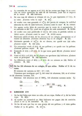 S44 . .ltITMfTICa
.. L..,¡ comisión de un ageme n el 15% de las vemas que haga. Si su cOIm·
11ón en cierta operación ha sido de 69 bohvares. tcull l fue el impone
de la w:ma~ R. 460 boIivares.
D. De una caja de tabacos se rebl.jan 50 [u.• lo 4ue represellla el 7.:1',t de
su valor. ¿Cuánto valla la caja~ R. $6f.
6. Al ~nder una cap ganando c-I s.;% del precio de compra, la utili(lad
obtemda ha sido de 5600 bolinres. ¿Cuánto costó la c:ua~ R. b.. 1U0UOO.
7. Un agente r«ibe $3&1 de comisión por la venta de 4 automóviln. Si
sU comisión el del 7%. ¿cu.n era el pnóo de cada automóvil? R. 11300.
a. Al "ender una cap perdiendo el 121'ft> del (ouo. la pérdida sulrida eJi
10610 5Ucm. ¿Cu;into costó J¡¡ casa? R. 85120 luan.
8. Habiendo salido el 84 ~ de los alUIIIllU5 de un colegio, permanecen en el
mQ¡mo 20 alumnos. ¿Cullnt05 alumnOl hay en el colegio<' R. 12;;.
lO. Habiendo gastado el 1&¡.'I'> de mi dinero, me tluedi: con 150 soles.
¿Cu:.into tenia? R. 180 soln.
11. Un C2'"pc:3i..., vende el 63e¡{. de sus g"Uinas y se <jue(J;¡ con 14 gallinu.
lCullntas gallinas tenia? R. 200.
12. Cauando el 15% y el 12 ~ de lo que tenia gute $21.60. ¿Cuánto tenl~?
R. $8().
lS. Gané el 15% Yel 12% de mi dinero, me quedaron 365 bolívar". (Cuánto
tenia al pnnapio1 R. 500 bolfvarn.
lo(. La diferencia entre el 60% Y el 4~1 ';(, de un numero n 126. Hallar el
número. R. 840.
eDe los 100 aluml'M)l de un oolqio. 27 100 niñas. Hallar el % de ':11'
ro~.
El numero de varones es 150 - 27 = 123.
Tenemos que averiguar qu~ '7., de! total de alumnos, ISO, es e! núme·
re de alumnos varones, 123.
Diremos: 150 alumn05 SOfl e! loor." 123 alumnos varonn ser:!.n %:
+
150. . . . . . . . . . 100'7.,
123. ... .... . .
+
.. EJERCICIO 314
x
123 )(. 100
x ~- ~ = 82% . R.
1 De las 240 bolas que tiene un niño, 48 son rojas. H,lllar el ~ de las bolas
rojas. R.. 20%.
t. Al vender un aUlomóvil en 1200 bolivares me pagan 360 de comisión.
¿Cuál es mi % de: comisión? R. 5%.
S. De las 90 aU que hay
Hallar el ~ de gallos.
en una gr.anja
R. 33.!.~.
•
60 son gallinas y el resto ¡-...110$.
 