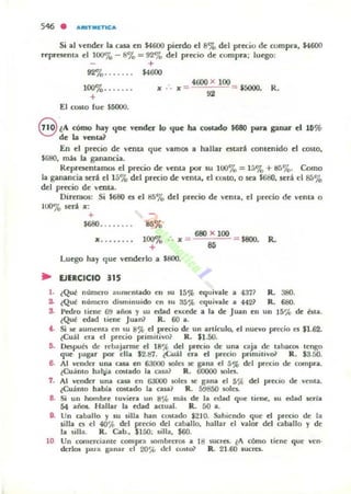 Si al vender la casa en $4600 pierdo el 8% del precio de w mpra. $4600
reprncnla el 100<70 - 8'0 = 9270 del precio de compra; luego:
+
92%....... $4600
100%. ..... . ...
+
El (.~IO (ue $S(l()().
x = 4600 X 100= $5000.
92
R.
@ tA cómo hily qae vender lo que ba C06Udo $680 para ganar el 16%
de la verna?
En el precio de yenta que vamos a halbr estar1 contenido el COStO,
$680, m¡b la ganancia.
Repr~ntamos el precio de yenLa por su 10070 = 1570 + tIá%. Como
la ganancia Krá el 15% del pr«io de venLa, el COllO, o SC'a S680, será el 85%
del precio de YenLa.
Diremos: Si $68() es el 85'70 del precio de Yema, el prc:c:io de vema o
HXI% scri x :
+
$680•... ' . . . 85'-0
x... . ... . 100'7.
+
•=
Luego hay que ymdcrlo a $80()•
.. EJERCICIO 315
680 x 100
85 = 1800. R.
l . ¿Qué numero aumentado en IU 15% equivale a 4 37~ R. 380.
2.. lQUt! numc:ro dis.mnuido en IU 35~ cquivillle iII "42~ R. 680.
S. Pedro tiene 69 añ05 y su ccbd excede a la de Juan en un 15% de esta.
lQUt! edad tiene Juan1 R. 60 a.
4. Si ~ aumenta en su 8% el prccio de un articulo. el nu~o precio leS $1.62-
teuál era el ptccio primilivo1 R. $1.50.
6. Dopub de rebajarme el lB"" del Plccio de una caja <!c tabaCO!> tengo
q~ pagar por ella $2.tI7. ¿Cu ~U era el }M"CCIO p',mit,vo1 R . sa.50.
6. Al vender una cua en 6aooo tol($ .e gana el 5% dd pr-c:c:io de compra.
tCu;ínto hatVa CO$tado la eau.1 R. 60000 toles.
7. Al vender una cua en 6JOOO soles :IC' gana el 5 ~ del precio de vellla.
¿Cuánto habia COStado la cua? R. 5!J850 taln-
8. Si un hombre tuviera un 8% más de la edad que licne, IU edad seria
54 ai'i05. Hallar la edad actual. R. 50 a.
9. Un caballo y su s.illa han COllado $210. Sabiendo que el precio de la
silla. O el 40% del pr« io ~I caballo. hallar ~I valM del caballo y dr
la $lila. R. Cab., $150: !,lIa. $60.
10 Un (OIllerciante compea ¡;ombrcr05 a 18 sucres. l A (ÓlnO tirnr que vr n·
derlos para ganar el 20% dd cust& R. 21.60 lucra.
 
