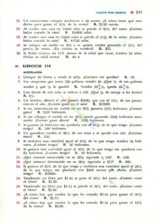 lJ . Un ronh:rn:llllU· 'Olllpn. somhn'UM :11 ltl
dedos p.lla ganar d :lO.,.. d... 1.. ~('nta?
TANTO ~ C:llNTO • 547
~ uc:rl:'s.. ¿A cómo Iil:'nII:'
R. 22.50 ~uc:ro.
'Iue ven·
12 Al Hndel una loIU en 75UOO §oh..,. W' pll:'rdc el 2á'A, del roSlO. ¿Cuinto
bab,a U»t"tJo la aY? R. IUOOUO 501($.
la Al ·..."du un" C;u.3; rn i5UOO $01t:$ 5l: r.ierdll:' e l :lj% de I:a venIa. ¿Cu.inlo
habia cl,hl..dv 1", o.~~ R. !.t.I1áO $O es..
J." ~ lompra un anillo ,," i22 Y k lfuiere ...el'Kk:r ganando el 12'''' do:l
pleuo de ,""IIt:l. lEn CU3"tv ~ vcndll:'ni1 R. Sta.
10. Si ¡'l..JIU I UVI(·." u" 1,,"; m "'IICA de b. I:'dad (IUe liclIl:', h:ntlria 34 al101.
¡"'all"II ~u l..J",..l auuiI!. R. -10 a.
.. lJERCICIO 316
MISClLANU,
1. (;o¡up,c !lO hbrlh y ...ell..l. el tiU'J',. t<':u3ntos me I{UcdaUf R. :16.
2. U" GuuvrSInO lfue trma 120 ~alhn;ü venc.hó 40. tQué 'Al ..le sus ~alhnas
"'1:'11<!Iú y lJut "" le <jul,<131 R. Vendió 33-;'.'>. qu!:'da ~%.
3. Una ..ll-u..la de 1l;:;U wll' ~ rrduu~ a 1l16. lQue % di:' rl:'loaja !oC ha h«OO1
R.•"".
.. Un hvmLn: ahorró el afio p2Adu $1690, ...ue en ti 1:1"" tk IUI ganan
da! ..n d ~ ,io. ci.:uá mo ganO en 0:1 ailO? R. $]3000.
5 ~I m... ",umenlalan nll .uel..lo rn u n lO,", ganaría ]315 boJi...art.'1. ¿(;u:imo
~ano? R. 1:!jO boh...ares..
8. :'l m... 'tlJa!",n ...1 ~udJo IOn UII 2O',l. lfucdv K"'II~ndo 10-10 LoIÍ>arcl IIIell'
~ual~. (;II ~ l1lu K""IO ,¡hora? R. 1:KX) boll...:llo.
1. :... I:>",~I",' ... .11 LoI,,¡¡ll'S me "Iull:'d.lri.. lOO el ~"" ..le lo que tt:ngo. t(;uám u
tenHu? K . :1-10 bolí...ares.
8. Un K"n",delo 'I.'lItl,6 ~I as"" de sos n'1d y iIC qOl-dó COII 100. lCu :lma~
tenía? R. t5tJ.
O. Si rr.::llJlc,,¡ ulla o.nlldad ISU,,1 al :l.I% dc lo qul:' tcngo. tcnmia 65 Loli·
...arn. (i.:II:1l1tO tcngo? R. 50 boli...arrs.
lO- Si I!.a~,ua ulla la, u ..,bd ,~ual al ;KI'}l¡ de lo que ter"l!;o me lful-d;ari~ CVII
6;J bohalcS. (<...U.illtO tl:'ugo? R. ~ bolí...;ares.
11. ¿Que numero ..umemado I:'n su a25'> lI:'<luinle a.. 'j~? R. 600.
12. tQu~ nUllllOlo ..liUlllnuido I:'n IU 38"" lI:'<lui...alt a a7~~ R. 6(K).
13. Si gall... a el 3Or" ..le lo que ,engo y ,«ibiera una canlidad igual al 21J'ft,
de lo lfuC 1t:"~0. me qut'l!aI"Í:l. lon $60() nw:nm lflJ: ahora.. ¿Cuánto
11:'11801 R. $:JOOOU.
1.. Vl:'ndien,ju u n hbro por SI."4 ~ gana el W'¡{, d"l COSIO. ¿Cuimo roslÓ
el libro; R . SI.20.
11:;. Vend H~ ndo 1111 I,Lro poI' ¡1.12 le': pienle 1:'1 ao',(. ..leI CL&O. lCuánto 1:0510
el libro? R . SUiO.
l~ lA C,;'IIO ha)
""'
vcoorr lo Q"' 1.. COllado S2.10 p'" ganar
" 30'if¡
del (OIito1 R. S2.73.
17. lA cómu hay o..¡ue ......' odCI lo q"' h. COIitado S2.:18 "...ganal
" 15%
de la ventA? R. ¡2.80.
 