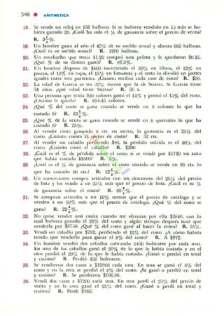 548 . A~IT.ETIC:A
18. Se vende un "eloj ell 150 b.1.11.oo3S. :,i se hubier.ll vendido en 15 m,b se hu·
oieu. ganado ~. lCu;U ha ~I do el :k de I!;am,ncia IoObre el precio de venla ~
•R. a¡-%.
19 UII hamore gasta al a ño el -15'1'> de su sueldo 3.nual y ahorra 660 balbo.as.
{Cu;1 es ' u 5ueldo allu3.l? R. Il!OU oallooas.
20. Un IllUch3.cho ljue lelllol $I 20 oompró una pelota y le ljuedaron $O.IS.
(Qué ~ de su lhnero gUió? R. tl7.S%.
21. U" homl"", dispulO tk $(;O() invllllendo el 30% en Jihrot'. el 12% en
P""'"..... el ISr., eu ,up;oo. ('1 15';(. en hmomas y d ,n lO lo dl'id,ó en pa.rtes
Igm,ICi t'lIl1 e Il"e1o p.u len l,-~ lCu.i".... recilJlO':' Gld.J. uno o.k: l~ IO$1 R . $50.
22. La 1:1.1,1(1 lIe (,al"cla ni un J:!',t. mCllot' I.jue la <.k :,o ' I·C~. ~, (,arcia llene
34 ,.."-". ¿ljuC 11Iad li"'ne :W.in:li' R. 00 a.
23. UlloI pclll<llIa 'lue Icnla 9.;u ,-olona guiÓ el H '}t Y pl euó el 15% del n:)IO.
.;Luollllo le ljul·d..! R. 00-1.4;; oolon('$.
2' {Que 'fa lid unlu :oc: gol ll.. l:uOl "OO loC vende I II ti culone5 lo I.jue ha
'01>1..1.10 (j~ R. aa..!...,.,•
•25 {Que ')t de 1.0 'entol :oc: gol n" '1I~IIt1U"Se' 'enl1c CII ti llucuala lo que ha
Clhl3.do 6r K. 25'10.
26. Al vt'lI<kr um., ¡¡"II,lIIdu ti CIS. CII 1nt'lru, 13. tr"II3.lIcia a el 2!",'fo del
C""lo. (<"U"IIIO '-uetea el IlIclro l1c cUila? R.:J:! CIS.
~. Al Vt'nllc,' un c..!Jallo 1Jl.'fll!cnc.lo ~. la ptldlda 5ullld.l a t:I 40"fo dd
C~I U. lLu.i mo t:~lú el ",1.0:111& R . $~.
28- leu;!1 e5 el % de pé"rthd3. :.uble d t:Cblo ~I >oC venoJe por $1710 UII aUlu
lJue h.. Oia c<hl..do ~lbOO? R . 5',.(,.
29 .;:(..,,¡jl l~ t:I ."., dc gall.uu:ia K>bre el COlIO coando .e vende: en 90 CL.. lo
'lue h.t lt."OlJ.do tIU t:..... ~ R. 12! :k.
30. Un ClNIKlu..1II1,: lompl3. arllculOli con un c.lescm : 1II0 del 2S'", del precio
lIc 11",.. y IIA ·t:ndc: .o un :!:J'Á> mili que el P'"CClO dt: 1I$la. ¿Cuj l el $U ~
de I!:"U"llCla 1oUb1t: el cebl& R . 66--f%.
31. Se cOlllpl..n oIl1icu lCb " un 10% menO$ lJue el Pledo de calAlogo y lIi!.'
venden a un 101<> m;b que el precio de: C3.t;ilogo. lQU~ .~ del 00510 se
•gana? R. 22.%.
32. No quiloC "t:nd..-r una ca5ita cuando me: ofr«lJ.n por elta S38-W. con lo
cual huhierJ. g-..n3.do el 28','(. del (0$(0 Y algün liempo da pu6 IUve que
venderla poi" $,17;.0. lQué % del «.1510 gane a l hacer la venIa? R . 25'it.
33. VClldi un cao..llu por $192. per(hendo el 12'j(. ckl CUlto. lA cómo haorla
lenido que vendt:rlo para pnar el 8';ob del COMO? R. A 1912.
at. Un h'"" ure endió dos cahallos cohl.todo 5400 boliv3re1 por cada u no.
En uno de 10i caballos ganó el 20% de lo 'lue le: habla CO!;lado y en el
Olro perdió e l 20'), ele lo que le habl3. CUludo. lGanó o perdió en wtal
y cu~ m o? R . l'trdió 450 bolival·a.
35. Si:' vt'nd icl ulI dos CólS3.S ¡¡ I I2!tOO cada una. En tilla se ganó el 8% del
COSto y en la OU"3. $e perdió el 8% del costo. lSe s-nÓ o perdió en total
y cu,m 01 R. Se perdieron $100.96.
36. Velll.li d05 ,asas J. $12tXl nda una. En una perdi ~I :!á% del pr~io de
venia y 1'11 la utra gant el 2..'l"{. del CO$to. ¿G ane o perdi en 100al y
("uAnto~ R . "erdi $:160.
 