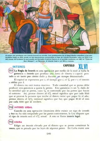 11 ....... 01.1 .... . liI.... e ........_ ju....&) ... '.m.... Lo.........mh••• M l. 1..141 M ...i . e_............ P'"
1Ic:"'_."..... un~" .......; In 1_ ope._n.. eo.....d ......' 'i.... M 1..'.... " ..el....... _ tr• .... Un r un
14" .......1. "llun__......... ""........ 11• ......,. ..1......... banc••n.1 .....100 _mo, 1.. 14oOl. l. " C......
S _ Oool'9io··. _ ~nD"'. ~ In•••" baj........" r ....n.....
INTERES CAPIIU10 XLVI
8 laRqla de Inlerés ~I una opentión por mrdin t!(' I:! ('11:11 ;.t halla 12
galUlllCia u imerés Cjut' produc,· un:. SUlit:! ,l., dllUTU " {;,p,t " prt'S<
udo a un unto por ci~nco d;,do y dur;,m(' 1111 tiempo dl:('llIltn:tdu,
El npilal!oC: rl'pTt')('ll{a pUl' c. d uem por 1, d '7., pm , ) el ,meres
Q ddilQ por 1,
El dlnnu no "Iá ntlne2 lnilUIO, Tuda Ulllldad 'I"e $t.' prt'Sta de~
produur tina ganilnlla il qUlt' l1 lu preMa úra gananelll ('5 un '7" dado dt'
la c:.nlld~J 'Iut' !oC: plt'SI:!., 'U)U 'í~ t'S ,OIl·t'mt!lI por las p;lfl("i {IUl' !tillen
el contrato 'M, pn"itar dult"lO al 57" ~nual slgmhu (¡ut' pur rada $IW
qUI: se prt"St,1II la ¡x !"luna Cjut' reuht: d dmeru 1It'IU' ' Iue pagn $;:' al año,
prcslar dinero ..1 1.% lII('nsual s'gn,rUito <Iu,' ha) 'lUlO pagar SI 50 al 1ll(S
por cada $100 que le rl'Cll..J(:n,
8 INTEItES LEGAL
Cuando en una oJXuoón rmanUl':ra deoc elllUlr un tipo de II1tcr~s
y bte no ha ilido eiltipulado pur las pancs eomratalHl'S, lito u 'y dispont' qUI:
d tipo dI: imerk sed d ti7., :mual A t"$IO iIC.' 1131113 iOltt6 Icgal.
§ USU.A
[xiSIr un int('rtl t'le"adu pur el dinero ..,¡;r SI'
UMlta, {Iue es pcnlld;. pur las It')t's de algunos paisn,
549
prt'Sl;,o ConSlilUyC la
En Cuila CIIISIC una
 