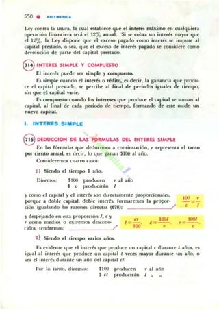 550 . ,t,ftITMn-tC,t,
U)' contu b. usun, la ro;a) e5(;lbl«e que ~I intcrb miximo ~n cualqui~ra
op=ución financi~n sed el 12'7.., ;anu;al. Si se cubn un inl~rk mayor qoe
~I 12%, la Ley disporie qu~ el ~xcno p¡.g;ado como int~r6. se impUl~ al
capital prestado, o sea, qu~ d ~xcno de int«és p;¡gado ~ considere como
dcvoluciun d~ p¡.rI~ del npiul prcst;ado,
8 IHTUES SIMPLE y COMPUESTO
El int~rk pu~e ~r simpk )' compueuo.
fu aimpk cuando el int~rb o rMito..H decir, la gananci;a que produ.
c~ el c;apit;al prnt;ulo. se ~rci~ ;al final d~ periodO$ igualn d~ tiempo.
sin qu~ el capital ,...rie.
Es compuesto w;ando los ioteraa qu~ produu el npiul ~ suman 1111
n pit;al. 1111 (in;a l d~ ud;a ~riodo d~ fiempo, formando de elle mudo un
nuevo capital.
l. INTERES SIMPLE
8 DEDUcelOH DI LAS PQaMULU DlL IHTEaES SIMPU
En In fórmul;as que d«lucim<:ts ;a COfltinu;ación, r reprClema el tllllll0
por ciento anullll, a dtcir, lo que ga nan $100 al año.
CorUldC'rC'mos ~ualrO cuos:
1 ) Siendo d tiempo 1 año.
Dir~m05: "00
$ <
producen
producir'n
, al ;afio
J
y como el capital y el illlern son dircctamente proporcionales,
porque a doble capital. doble inleres, rormar~mos la propor-
ción igu;alando las nzonn dircclu (878): /'
y despcj;ando en ~Sla proporción J, e y
r como mC'di05 o oiremos dCKono-
100/
<=--.
cidos, le:ndrC'mos: /'
,
2) Siendo el licmpo variOL$ ano..
100 ,
c=/
100/
,=--.<
Es e"ide:nte que: el in t er~s q ue produce: un upital e dur.mle t añOl, ~~
igual ;al int~rk qu~ produc~ un capital I veces mayor durantC' un año. o
se;a el inl~r~1 duunl~ un ;año del c;apil;al d .
Por 10 talllO, dia:mos: $100 produc~n r ;al ;año
$ el producir'" J "
 