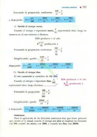 II'H(III(S •• _"LE • 551
100 ,
Formando la proporción. tendremos: -=-
<1 J
1001
y dC5pqando: I = ~
100
<=-- .
"3) Siendo el ciempn rnC'5C5-
lOO'
'=--.-.<r
1001
r=7-
,Cu.lOdo el tu::mpo ( rcprCKnle maes. rcprl~lltad. añ<»; IUl-go el·
l'
tuetn"$ t·u el cuo amelior y diremos:
$100 product'1l r al año.
<X ,
~ produlIr;in J .
FOIlIlandu la woporcion. lendrc.mOl:
100 ,
=
" J
12
StmpiLflt.ando. queda:
1200' 1200J
despejando. <=--.
1200/
'=--.
"
' =--.
" "4 ) Siendo d liempo días.
II allO comercial se ton$i<kra de 360 dlu.
Cuando d liempo I rC'pr~mC' dills, 3~
$100 producen,. al allU
<,
' 360 producuoion J.
n·pH~nla,: añ05, luego dlrf'mOl: /'
FOl"mando la pruporción
100 ,
-;¡-=T
360
Simplific.ando, qleda:
36000 ,
y dtospcjando:
PROILlMAS
'".=--3tiOUO
=
" .3IlOOOI 3fl11OO/
,===-K
"
Para la aplicación de las fó nuulas anteriorn hay que tener prclot>nt(·
IIUt.. siendo el '7e. anual, Clando el tiempo sea añ05 se empican las rórmula.!>
U>f1 100; c:uandl sea man, con 1200, y cmondo xa días, con 36000.
 