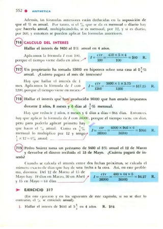 552 . ....UTMfTIC...
,dt'más. IdS IOIUlulas .1111l'r1',It'S c')I.1n drtlulld.1S c·u 1.1 )up!.»iciólI d<:
I.{ue el % e!l anual. I'vr I.uno. ~ , d 'jo (IUl' !I<: el,. ~"1. meru.ual o dillrio 11,1)
tluc' han::rlo anulIl. IImlliplll,.iudolo. " Q t"l'lI~",d, pur I~. y I I .") d'.In<l,
pur 3W. ) CIllUOCO ~ pueoen .. plll."" 1.ls I"rllllll.,::. ;¡,lIlenUll"S,
8 CALCULO DEL IHTERlS
Hallar el ¡nlerlbo dt' $450 a l fI% anu..1 en t af,..,
AplH,amos b lormub J (VII 1110,
porque el tiempo  ,,'Ut' d.u.lo ell ;¡,ii~ / .
I =- 5!!.=
100
i;;o x 5x 4
100
- $00 R.
8 Un plOpi<:laJ-io ha tom.oido $3600 en hipol<:O
.lInual. (:U3111O l)ótglll'á II I IIIb d<: intCI I")(:::.i'
50bl r- una ("asa al 5.!.O;:V
•
II ,IY <lile /lallM el "IIUl~ de 1
I
e lr 3tiOOx l x 5,15 •
tII('S, Al'liullIUIrI la I OIHlIl!.' ,It.' I LUII =-= - .Jl1,t;; R ,
1:..'UU, PUl'{lUl' d 1It.'IIII)O  1(' 11(' (·u II le1>(:' / 1200 1200
8 Hall..r d illleré~ I.{ue !lóIn I"oducido $6000 que han <:slado impUblOS
c1ur.cnl<: 2 añ~ 8 m~ y 6 diaJi al -i-% mensual.
11..) tluc' Il""tlUl.II:! ;uiOlt. ~ 1IIe:M!5 y 6 dia~ II dill~ = ~uto di..lo. 1l1'UI'tl~,
/1.1) lllll' .. piel'" 1.. 1"lInul.. oe: J lulI JtilO.J , pulljue d
pcru para poUt'rl.1 apltt.3r pnml'Tu hay
tlt'HlpU lt:U,- cu d",~,
111It' lI"u', el "o anu.11. <':0111(1 e' ~ ~o
Ilwn)ual lo mllJllplllu poi lt Y Ir-ngol
" X I:! ::;... ¡j'io .lIIual /,
elr 6000 X 9ti6 X ti
I = -- = = S!ltili
36000 ,.....,
8 " edro Suber. loma un Inénamo de S.ao al 5% anual el 12 d<: Marzo
y d<:, ur-he el dinClO recibido d 15 de Mayo. (Cuá nlo pagan. d<: in-
lerb?
( 'u:lnd" Sr" ( ..llUIa c:I enteres t'ntre dos ftthas pruximas, Sr" raku la el
n('nlt'r.... , ... ." dc d ,a, 'Iut' h.Iy eJe una I« ha a la olra. Asi. ell elll' proLlt·-
lila, dUt' lIIlA', Ud 12 dc M ,I1'"10 al l.; de
M..)u h..) , l~ dl.u t'1l M,III.U, ;10 cn Ahril l'
y 1:; t'n M,l)"u ,;; li.J cJi..s, ____ _ _ 1
I =~= 48O X 6t X 5 = 14,21
3&lOO 3IiOOl
.. EJERCICIO 317
(I:.n Molt' l'JCIUUO y ell 101< slgulelltes de ('Stc capitulo, ~I no §(' dice lo
fOflU'dno. el '/~ lit' cnliC'1o<l0!' anllal),
1 R. SS-l.
K.
R.
 