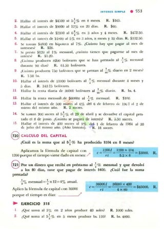 I N T IlRIlS S IMPLE • 553
2. Hall:.. el lIlu:rn de ¡'¡j()() al s-;.'J' en i! meses. R. $165.
3. HJII.u el IIlU:ICs &: $9000 al I ::!~ t n to lIin. R. $00.
4. Hallar el IIllern <k $2100 al 6f%en :J aiiO$ y 4 mc:sn. R. $472.50.
ti. H allar ti IIUtriS lIe lo lllUU •.1 5". en :J a,jo.. ti ml~ y 10 lijas. k . $J;tl.50.
6. X cuman $-4800 en hi¡xxcu al 7~. iCuámu hay "Iue ¡>iIgar al Illl'S de
lI"e,aol R. $28.
7. !)I pn~o $1:''0 al 1'Jb IIlel>:.uIlI. iw;illlo lIeocn c¡ut: palPm1t: al 1IIes de
llilt:''C''; K . )1.20.
8. , (;1.1.;1111.1 pnxlucclI !fAlO boln·ltfes que se han prest..lIo al -;%lIIellsua!
tlu,..".e !KJ tli",s? R. tiJ..oo I.Iolívara.
9 ¿Cu.intu pluoJuc~n 7.:;0 ixllhall"ll c¡ue se pl'CSllOn al ;.'" diario en 2 0It"Se)?
K. 7.50 1..
10. Hallar d ¡nlelés de Ill.OO I.Iolhare.o al 1 ';1{> mell)ual tlura me -1 m~ y
•(j tlias. R. 3-1:J.75 I.lolu·al'C$.
11 lI allar la Icm.. dillfia tk :JIiOOO bolivares al ~'" di~,io. R. bs. 4.
12. Hallal' la renla melbual de $(iOf1OO al ..¡.~ men, ual. R. SIOO
13 HJllar d IlIIerl's de 5(JI) luu n ..1 6~ dtl ti <le J'ebreru ,1.- 1% 7 al 2 de
muzu dd 1111)110 aiio. R . 2 lucres.
14. .!loc lvlll:!n 9UO WrTC$ al *~ el 29 de abril y le devuelve el c:apual !Xe,·
mio el ti de ¡UlIIO. ¿Lu;illlu se p;¡ga,á de ¡meré" k . ;;.fJU 'UCI'~
L5 H ",II",r el IIIleré, tk -100 lUcres al !I~ del I de feb,ero tic: 196-1 al :JO
do.: julio dd nllsmo .nlo. (A'-Kl 1.>'lio.IO). K. 18 lueles.
@CALCULO DEl CAPITAL
¿Clál es la suma que al &¡-% ha producido $10.. en 8 m~?
Apliciolmos la (Úf"mula de lapit:!1 con e = 12001 = 1200 x lot = $3000.
1200 porque el tielllpo viene dado en 'lIeSCI: / rt 1.2 x 8 Ro:
9 Por ua dinero que recibi en préstamo al -i-% mewWl.1 y que devolvf
a 10Ili 110 días, tuve que pag<llr de ¡meró $400. ¿Cuál fue la suma
""'....,• • I. % mell$ual =ax 12 =~% allua.
Aplico b. f{irmula de capital LOI1 !J6000
porque el tiempo es días: /
.. EJERCICIO 318
e= 3&0001 = 38WO x 400 = M5OOO.
rt .. x ....
~Qué ,uma al 3% en 2 años produce 60 soles? R . lUOO 501l:$.
2. •¡:Qut suma al :J¿'.l> eTI 5 lnescs pcoduce bL 11(» R. bs. 4800.
 