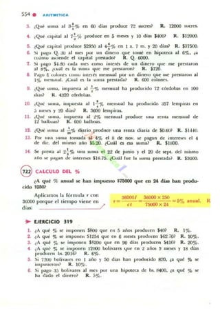3. ¿Que' ~"Ila al 3'¡-'" en 60 dilolS produce 72 ~on? R. 12000 suoes.
4. ¡Qui c:apital al 7 ~ % produce en 5 meses y 10 diu S4OO~ R. $]2000.
5. (Qui apilal pr-oduce ¡2950 al 4f'" en 1 a. 7 m. y 20 diu~ R. $37500.
6. .!)i pilgu Q. 3O al mes ~ un dinelO que lon.t en hipoteca al 6%, ¿a
(u;intu llM.1I:lIde el capllal IJlCUildo<' R . Q. 6000.
7. .!)i pago ~.SO cada mcs como illlel6; de un dinero ,,le me prestaron
al ti.,... ¿l.u;,il C$ b. luma que me protaron? R. $720.
8 ¡'al;u 6 c:ulUIle> (OIIIU mtel6; mensual Jl'Of" un dinero que lile prma,·oll al
l '¡t mClbual. i(;u,,1 es la )Ullla pi"cslada? R . 600 colones.
D. c:Qui ~uma. impuesta al .¡-'" meusual ha ptoduddo 72 córd~s en 100
tli;!)? K. 4320 CÓnlol)Oi$.
10 ¿Qué )tllla. impue)la al 1";'1[. nle'bual ha produCido aS7 ¡empiras en
,j 111l.~ Y to dia.s1 R. 34JOO IOllpiras.
11. (Qué "'lila. i"'puma al t % mensual produee ulla rema mensual ~
It halo....a)? R. 600 ba lboas.
12. ¿Que ""lIa al i;'fe diario pnxIuce una renla diaria de ¡Q.ti()? R. $IH U.
13. POI ulla ) UlIlll tomada al 4 % el 8 de nov. se pagan de ,ntereW1 el 4
de diC. del mi!>fllo 01110 $S.20. ~Cui l es esa suma? R. $1800.
14 ~ prelto. al tt'Jó una IU II¡ el 22 de junio y el 20 de sept. del mismo
año o.C' ~~",n lit: imCfa.:s $18.15. (Cuil loe la ,uma presnda? R . 53000.
@ CALCULO DEL "
lA qUf: % anual R hao impuestO S7M1OO qulC en 2t dht han produ.
cido $260?
Aplacamos la rórmula ,. con
36000 porque el tiempo viene en
días: /
.. VEaCICIO 319
360001 3&lOO x 250
r = = =5% anual .
el 750(0)( 201
l. lA qur ~ iC IIuponcn S80u que en 5 ¡nos producen 140~ R. 1ro.
2. lA qué ~ M: imponen 51254 que en 6 meses proo..lucen $62.1Ql R. 10%.
3. l A qul % M: imponen SS20U que en 00 dias PI·oducell $oU01 R. 20%.
4 ¿A "u~ % se imJ.lOllell 12UOO IJolivare. "ue en t años !I 1IIC$C5 Y 18 dias
proo1uccII bs. 2016? R. 6%.
5. .!)i i:!UO holiv-"l eI en I ai'lo Y 00 dias han Inoclucido 820. ¿a qué ~ M:
,mpus,eron? R. lO%-.
6. SI pago 3:; bolivares al IIIC11 por una hipoceca de bs. 8400. li.a !;ju!! ';l. iC
ru.. dado el dincroi> R. 5%.
R
 